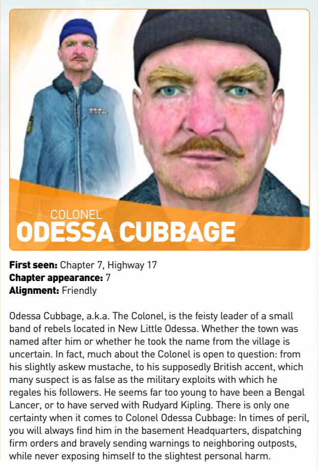 A screenshot of the Half-Life 2 Prima Guide. It reads: "Colonel Odessa Cubbage. First seen: Chapter 7, Highway 17. Chapter appearance: 7. Alignment: Friendly. Odessa Cubbage, a.k.a. The Colonel, is the feisty leader of a small band of rebels located in New Little Odessa. Whether the town was named after him or whether he took the name from the village is uncertain. In fact, much about the Colonel is open to question: from his slightly askew mustache, to his supposedly British accent, which many suspect is as false as the military exploits with which he regales his followers. He seems far too young to have been a Bengal Lancer, or to have served with Rudyard Kipling. There is only one certainty when it comes to Colonel Odessa Cubbage: In times of peril, you will always find him in the basement Headquarters, dispatching firm orders and bravely sending warnings to neighboring outposts, while never exposing himself to the slightest personal harm."