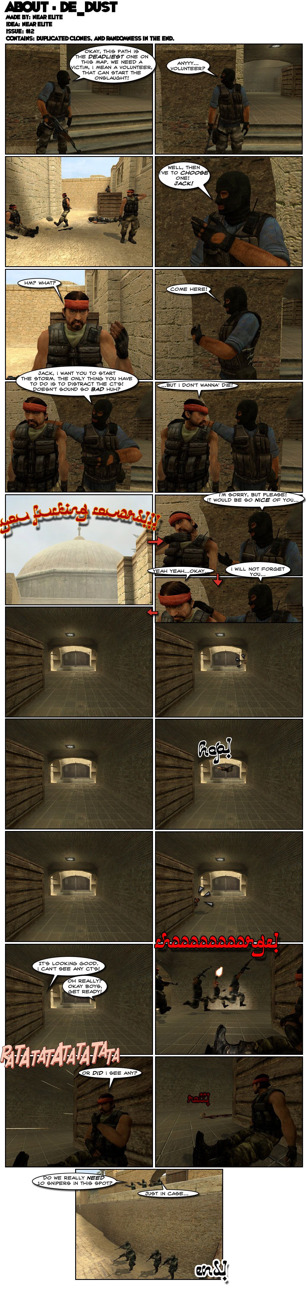 On the map DE Dust of Counter-Strike: Source, a terrorist looking at a corridor says that that path is the deadliest one on the map and that they need a victim, or rather volunteer, that can start the onslaught. He turns to his team and asks for volunteers. Three other terrorists ignore him, so he says he has to choose one and calls for a guy named Jack. Jack asks what and the leader tells him to come there, then wraps his arm around Jack's shoulders as he tells him he wants him to start the storm and that the only thing he has to do is distract the counter-terrorists. The leader asks if that's so bad but Jack replies that he doesn't wanna die, to which the leader shouts you fucking coward. The leader then apologizes and asks please, saying it would be so nice of Jack. Jack concedes with a yeah, yeah, okay, to which the leader says he will not forget Jack. At the entrance to the corridor, Jack's head peeks out for a moment, then Jack does a jump and a roll towards cover. Jack peeks out of cover, then tells his team it's looking good and he can't see any counter-terrorists. The leader asks oh, really, then tells his team to get ready. With a scream, the terrorists charge past Jack. Cue the sound of gunfire, to which Jack wonders if he saw any. A skull rolls past him in response. On the other end, a counter-terrorist asks if they really need ten snipers in that spot, to which another replies just in case. The end.
