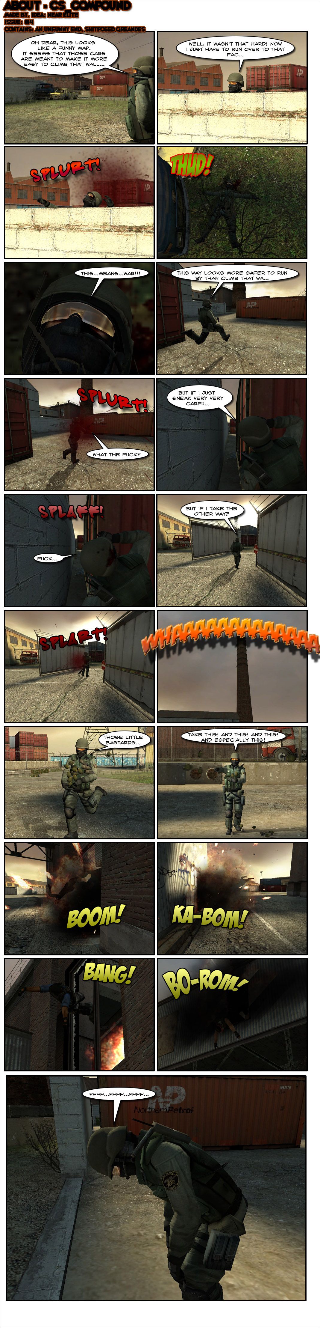 A counter-terrorist checks his surroundings at CS Compound and comments that it looks like a funny map. He spots a series of cars and figures they're meant to make it easier to climb the wall. He gets on top of them and says that it wasn't so hard, noting that he just has to run over to the factory nearby. As he finishes his sentence, someone shoots him in the head. He falls to the ground, then mumbles that this means war. He next tries rushing out through a separate path, saying it looks safer to run by than climbing the cars, but gets shot again. On his next go, he tries sneaking by behind some crates, but someone shoots him anyway. Undeterred, he tries another way, but gets shot again. The counter-terrorist screams in anger at the skies, then comes out of spawn holding a dozen grenades. He tosses them out almost randomly in anger, screaming take this, and this and especially this. Each grenade hits a terrorist, killing them all. The counter-terrorist huffs and puffs in exhaustion. The end.