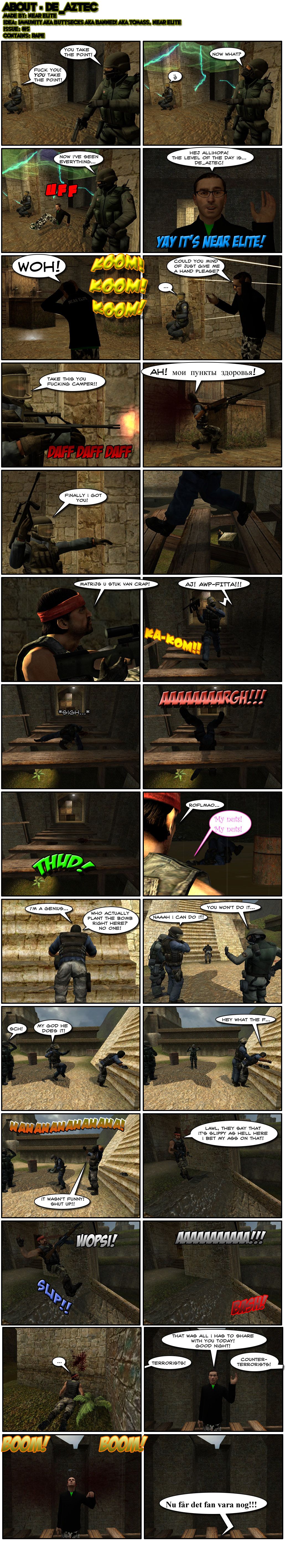 Two counter-terrorists on opposite sites of an opening are arguing over who takes point when a portal suddenly pops up above them and Near Elite falls out of it and in front of the opening. Near greets readers in Swedish and introduces the level as de_aztec, then starts getting shot at. He asks one of the counter-terrorists to give him a hand and the counter-terrorist starts spraying, hitting a camper in the head. The counter-terrorist celebrates his kill and crosses the opening, getting on a narrow rickety bridge. Another terrorist spots him from below and shoots him, making him fall onto the bridge. The counter-terrorist sighs, then slips from the bridge and falls to the ground with a scream. The terrorist laughs out loud as the counter-terrorist whimpers about his nuts. Elsewhere, a terrorist is planting a bomb at the bottom of the steps of a pyramid, calling himself a genius for planting the bomb where nobody does. Cut to three terrorists looking at the terrorist's behind, one daring another. The counter-terrorist then tiptoes towards the terrorist as the others grow excited. The counter-terrorist bumps his groin on the terrorist's behind, surprising him. The counter-terrorists all laugh then as the terrorist embarrassedly tells them to shut up and that it wasn't funny. Meanwhile, a terrorist approaches a ramp, noting with a laugh that they say it's slippy as hell there and that he bets his ass on that. He then slips down the ramp, hitting a wall with his head. In the middle of the bridge, Near Elite then says that was all he had to share with the reader today and wishes them good night. Then, from both sides of the bridge, the terrorists and counter-terrorists spot each other and shoot, both hitting Near Elite on the head. Falling down, Near curses them in Swedish. The end.