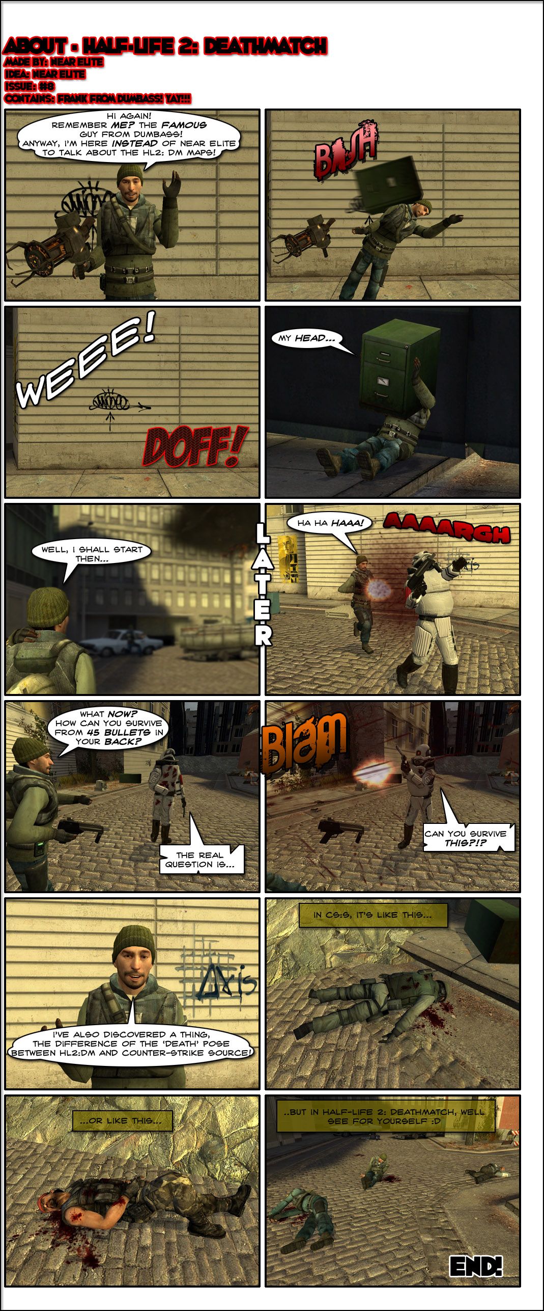 A man in a rebel outfit from Half-Life 2 greets the reader and asks if they remember him. He introduces himself as the famous guy from Dumbass and says he's here instead of Near Elite to talk about Half-Life 2: Deathmatch maps. He then gets hit in the head by a flying file cabinet and is thrown at a wall, the file cabinet getting stuck in his head. Later, the guy comes across a Combine elite soldier and shoots him in the back, but is then shocked to realize that he's still standing after 45 bullets in his back. The elite then turns and says the real question is if the guy from Dumbass can survive this, then shoots him once with a Magnum revolver. The presenter then mentions he also discovered a thing, the difference of the death pose between Half-Life 2: Deathmatch and Counter-Strike: Source. He presents two dead bodies from Counter-Strike, who are laying on the ground normally. Afterwards, he shows the corpses in Half-Life 2: Deathmatch. One is lying awkwardly to his side, another is somehow sitting down after dying and a third is essentially cross-legged. The end.
