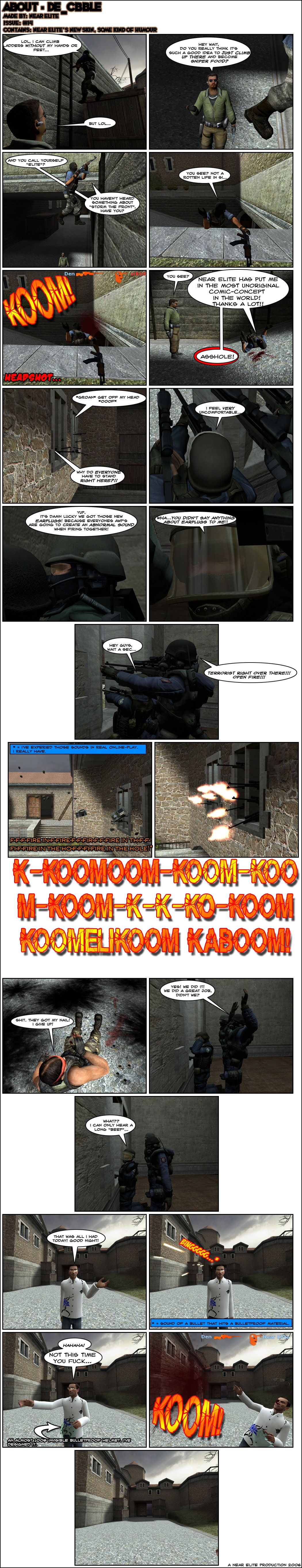 At the Cobble map of Counter-Strike: Source, a terrorist laughs that he can climb ladders without his hands or feet. Another laughs as well but asks him if he really thinks it's such a good idea to just climb there and become sniper food. The first terrorist notes sarcastically that the other calls himself elite and asks if he's heard about storming the front. The terrorist climbs up and starts to tell his friend there's not a rotten life in sight, but gets interrupted by a headshot. The other terrorist tells him see and the dying terrorist screams that Near Elite has put him in the most unoriginal comic concept in the world, thanks a lot. On the other side of the map, a dozen counter-terrorists are huddled together on two small windows, one groaning to get off his head and another angrily asking why everyone has to stand right there. One counter-terrorist notes that he feels very uncomfortable and another says it's lucky they have those new earplugs because everyone's AWP sniper rifles are going to create an abnormal sound when fired together. The other counter-terrorist shouts that he didn't say anything about earplugs to him and tries to tell the others to wait a sec, but one of them spots terrorists and orders open fire. The terrorists all throw bombs and grenades, creating a lag of fire in the hole screams, while all counter-terrorists fire all at once. A series of explosions follows and one terrorist on the ground declares that they got his nail and gives up. One of the counter-terrorists celebrates their win and says they did a great job, but the one withour earplugs asks what and says he can only hear a long beep. Near Elite then says it's all he had today and bids goodnight, but someone fires at his head. However, the bullet hits an almost 100% invisible bulletproof helmet and ricochets. Near takes off his helmet and gloats not this time, you fucker, but then gets shot in the head and dies. The end.