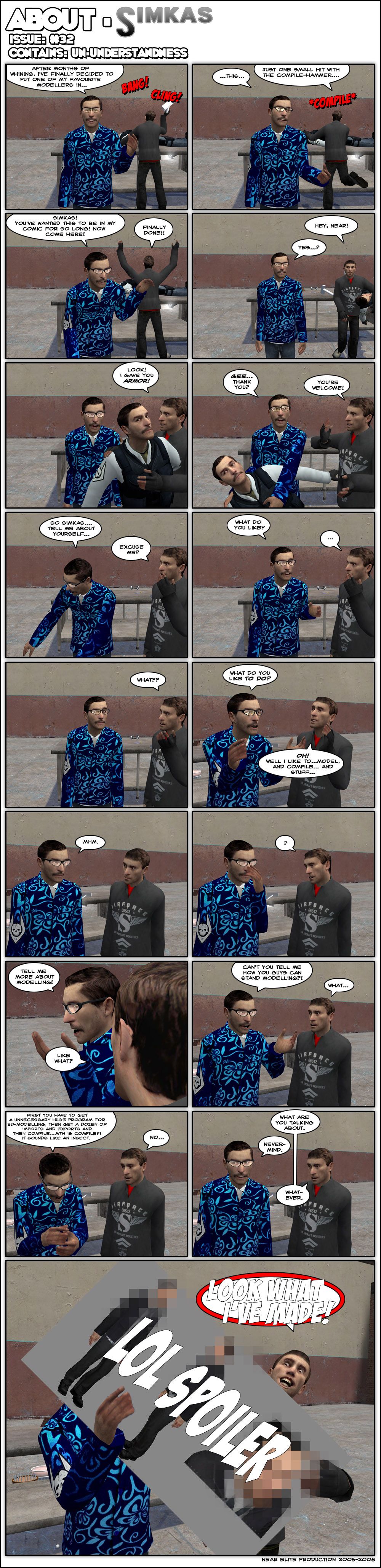 Near Elite is talking to the camera while, on the background, Simkas is hitting something with a hammer multiple times. Near explains that, after months of whining, he's finally decided to put one of his favorite modellers in this. Near then realizes Simkas is distracted and tells him he wanted to be in this comic for so long, so come here. Simkas declares his work is finally done and walks up to Near Elite with something beneath his arm. Simkas says he gave Near armor and gives him a body clone of Near Elite with armor on. Near, holding his near-identical body, says a confused thank you, to which Simkas replies he's welcome. Near drops his copy and asks Simkas to tell him about himself. Simkas says excuse me and Near asks what he likes. Simkas asks what and Near insists, asking what Simkas likes to do. Simkas replies he likes to model, compile and stuff. Near says uh-huh, then a pause, and finally Near asks that Simkas tell him about modelling. Simkas asks like what and Near asks him how he can stand modelling. Simkas is confused as Near mumbles that first you have to get an unnecessarily huge program for 3D modelling, then get a dozen of imports and exports and then compile. Near asks under his breath what the hell is compile and says that it sounds like an insect. Simkas asks him what he's talking about and Near replies nevermind. Simkas says whatever, then cheerfully shoves a large censored image into Near's face, screaming look what I've made. The end.