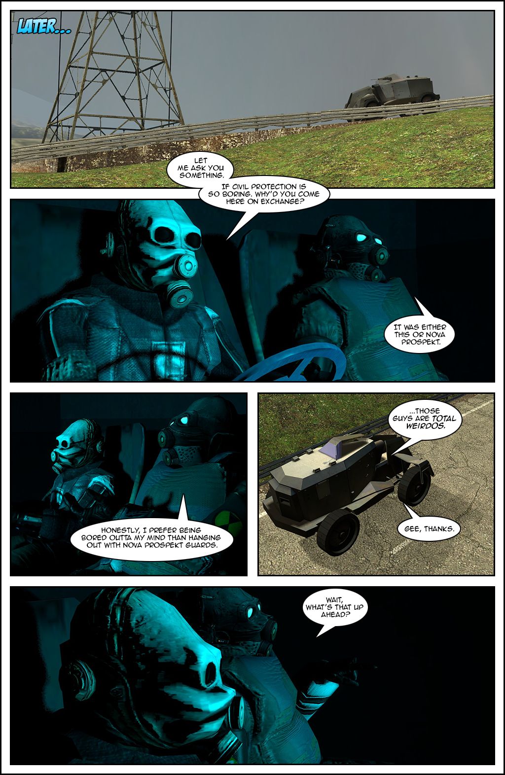 Later, as they patrol the outskirts in the armored personnel carrier, the metro cop, who is driving, asks the soldier why he came to Civil Protection on exchange if it's so boring. The soldier replies it was either that or Nova Prospekt and admits that he prefers being bored outta his mind than hanging out with Nova Prospekt guards, saying those guys are total weirdos. The cop sarcastically says gee, thanks. The soldier then notices something up ahead and asks what it is.