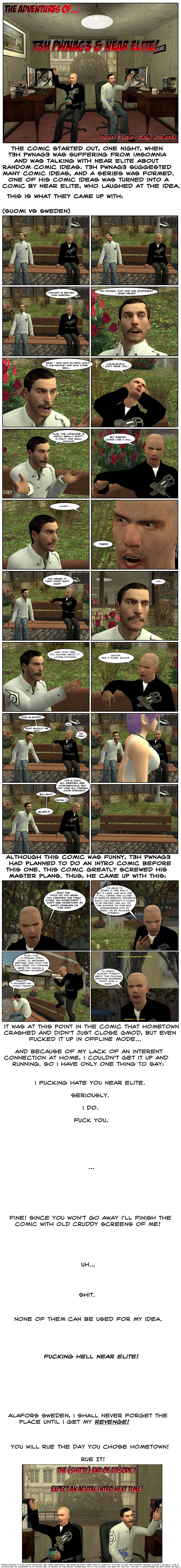 A message explains the comic started out one night when T3h Pwnag3 was suffering from insomnia and was talking with Near Elite about random comic ideas. T3h Pwnag3 suggested many comics ideas and a series was formed. One of his comic ideas was turned into a comic by Near Elite, who laughed at the idea. This is what they came up with. We then see Near Elite and T3h Pwnag3 sitting in a bench in the Garry’s Mod map HomeTown 1999. As they sit and stare around, Pwnag3 suddenly tells Near Finland is better than Sweden. Near retorts that was the stupidest thing he ever heard, counter-arguing about who won Olympic gold in ice hockey and who came second, but Pwnag3 covers his ears and starts singing lalalalala in order to not hear Near. Near adds that the language is awful, really shitty in fact, too many vowels. Pwnag3 tells him that Sweden looks like a big giant turd, then adds poop, shit, crap. Near stares at him silently for a moment, then asks wait, what is he talking about, it looks nothing like it. Pwnag3 cuts him off and says shut up, yes it does, shut up. Near protests this is stupid, Pwnag3 agrees, Near asks what should they do and Pwnag3 tells him no idea. Suddenly, an attractive, voluptuous young woman walks past the two. As they stare at her go, Pwnag3 states it’s a fact all Swedish are homosexuals, not like all Finnish who are 100% straight. Near calls bullshit. Pwnag3 dares him to prove it, Near retorts gladly. They chase after the girl. Another message says that, although this comic was funny, T3h Pwnag3 had planned to do an intro comic before this one and this comic greatly screwed up his master plans, so he came up with this. Pwnag3 reappears in Hometown and angrily asks Near what the fuck does he mean he created the first comic on Hometown. He shouts he can’t use HomeTown, his Garry’s Mod crashes on this map. He explains that he’s able to start it and run it, but it lags like shit and will crash and close at random erratic moments, which can destroy a comic in an instant, and all of the sounds on the map interfere with his music on his fucking stereo. Pwnag3 raises his hands as he stands over the bench and complains that he had a frigging intro comic to release before this and what the fuck was Near thinking, was he having a Swedish moment. Sitting, Near cries and says it sounded so funny. Pwnag3 then remembers about the fucking annoying banners that say Welcome to HomeTown 1999 and Made by F. Kalkman. Pwnag3 states he doesn’t give a shit. A final message notes that it was at this point in the comic that HomeTown crashed and didn’t just close GMod, but even fucked it up in offline mode, and because of Pwnag3’s lack of an Internet connection at home, Pwnag3 couldn’t get it up and running, so he has only one thing to say: he fucking hates Near Elite, seriously, he does, fuck you. A moment passes, then the message says fine, since you won’t go away, he’ll finish the comic with old cruddy screens of him. He looks for some, then says shit, none of them can be used for his idea. Pwnag3’s message says fucking hell, Near Elite, then Pwnag3 promises he shall never forget Alafors, Sweden until he gets his revenge and Near will rue the day he chose HomeTown, rue it. In small letters, a disclaimer says that any racism in the comic shouldn’t be taken seriously because they both knew how to laugh at attacks at our own country, Pwnag3 noting he knows he actually lives in Canada but his ancestry is Finnish and he’s proud. If the racist jokes bug you in this comic, too bad, then Pwnag3 points out he is not a homophobe or anti-homo either. The end.