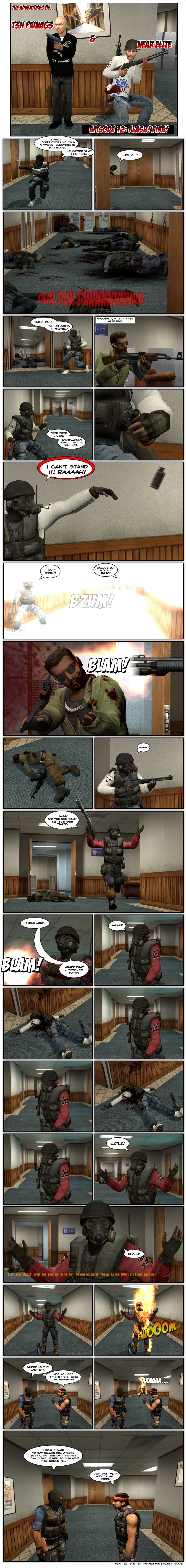 In Counter-Strike: Source, Near Elite, wearing an SAS uniform, scaredly sneaks through CS Office, noting he doesn’t even like CS:S anymore, everyone is too good and no matter what he does, he dies. He peeks through a door and asks hello. Beyond the door are a bunch of counter-terrorist corpses. Near exclaims holy hell, he’s not going in there. Suddenly, a terrorist appears on the other end of the room Near is in. Near Elite says fuck, fuck, fuck, then tells himself to not panic or he won’t survive. He grabs a flashbang and screams he can’t stand it, then throws the flashbang towards the terrorist. It goes off, blinding Near Elite himself. The terrorist asks him in leet-speak excuse me, what the fuck are you doing. Suddenly, someone shoots the terrorist through the head with a shotgun. Near asks if it’s Pwnag3. T3h Pwnag3 then appears, also wearing an SAS uniform, and says oh my fucking God, did you see that, did you see that. Pwnag3 says he was like blam as he exemplifies by shooting his gun, then tells Near to admit that he pwned him hard. Pwnag3 then calls Near’s name and realizes he just accidentally shot Near dead. A moment passes, then Pwnag3 says lolz. He then asks wha as a message says he will be set on fire for teamkilling Near Elite. Pwnag3 randomly bursts into flames. Meanwhile, a terrorist asks another where is the last counter-terrorist and the other replies he thinks he’s there somewhere. Pwnag3 then suddenly runs past them on fire and screaming. One of the terrorists notes he really wants to say something, a word, but he can’t, the only phrase he can come up with to comment this scene is. The other terrorist interrupts him, telling him just say WTF and you’re done. The end.