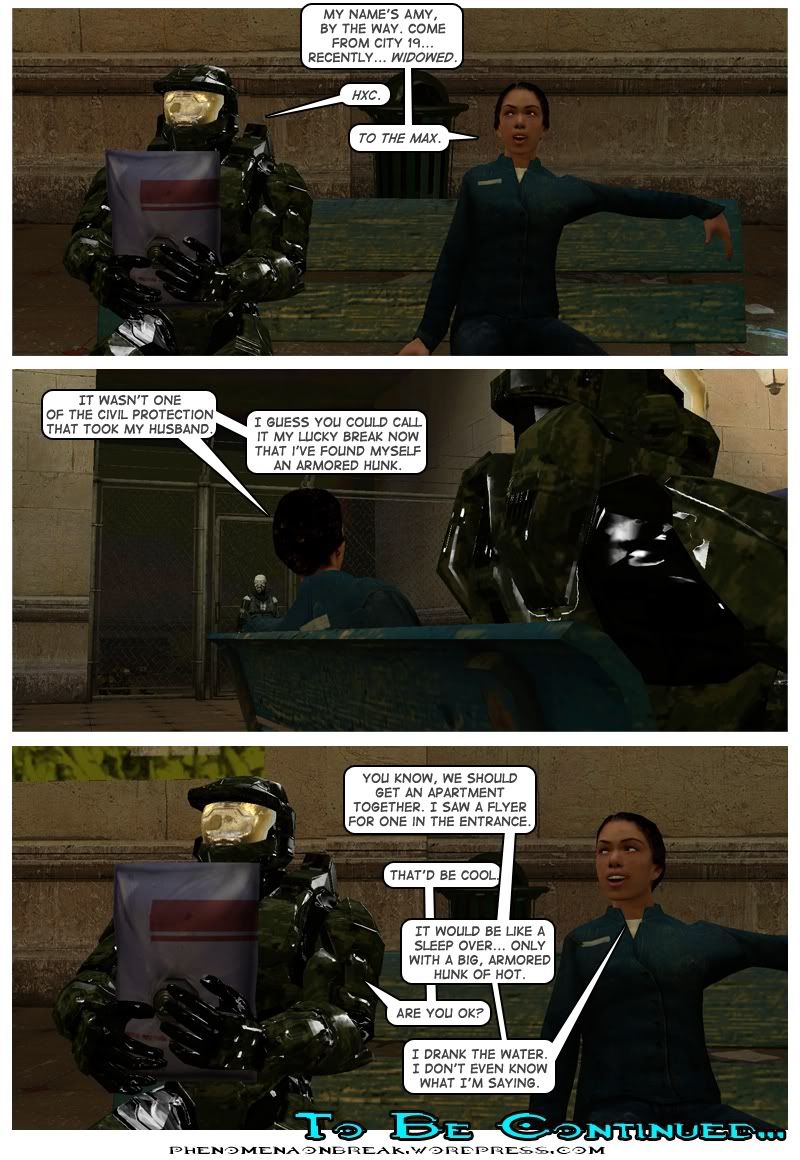 The woman sits down and tells Master Chief her name is Amy and that she's come from City 17. She also points out she is recently widowed. Master Chief replies HXC, an acronym for hardcore. Amy replies to the max. Amy stares at a nearby metro cop and notes that it wasn't one of the Civil Protection who took her husband. She adds you could call it her lucky break now that she's found herself an armored hunk. Amy suggests to Master Chief that they get an apartment together, noting that she saw a flyer for one in the entrance. Chief replies that that'd be cool. Amy says it would be like a sleepover, only with a big, armored hunk of hot. Master Chief asks her if she's okay and she replies that she drank the water and doesn't even know what she's saying. The end.