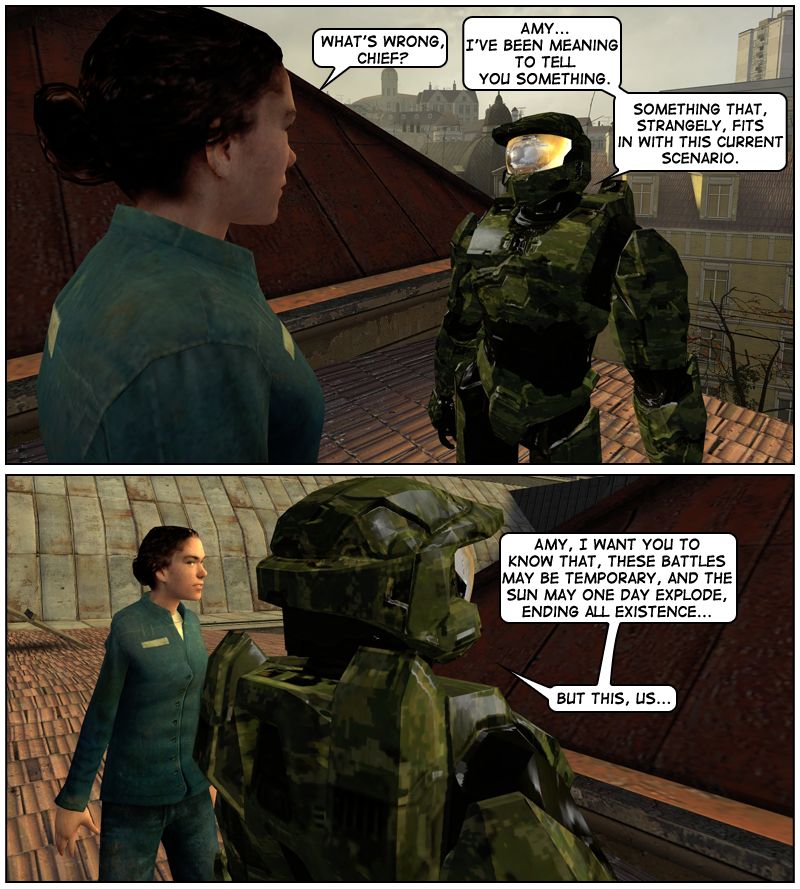 Amy asks Master Chief what's wrong. He says he's been meaning to tell her something, something that, strangely, fits in with this current scenario. Chief stares at the sky as he says that he wants her to know that these battles may be temporary and the Sun may one day explode, ending all existence, but this, them.