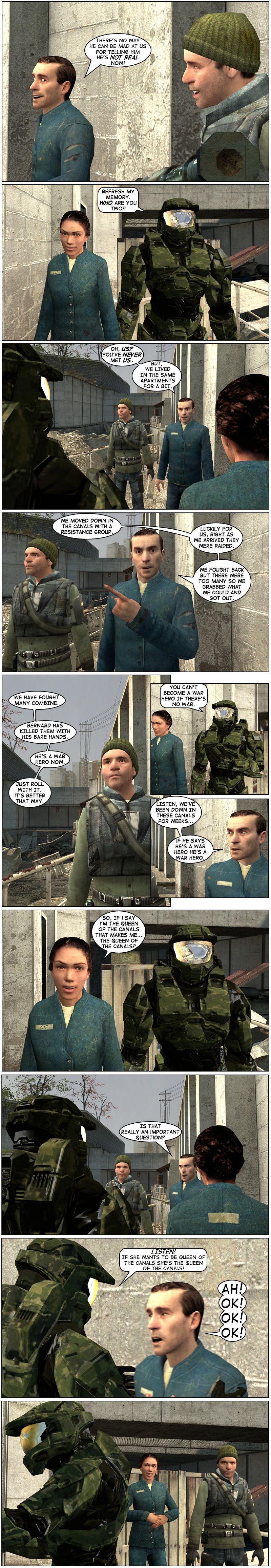 Salvatore tells Bernard there's no way Master Chief can be mad at them for telling him he's not real now. Master Chief and Amy approach and Chief asks that they refresh his memory, inquiring who the two of them are. Salvatore quickly says he's never met them but they lived in the same apartments for a bit. Salvatore explains they moved down in the canals with a Resistance group and, luckily for them, just as Salvatore and Bernard arrived, the group was raided. Salvatore says they fought back but there were too many so they grabbed what they could and got out. Bernard strikes a pose as Salvatore explains they have fought many Combine and Bernard has killed them with his bare hands, calling him a war hero. Master Chief points out you can't become a war hero without a war. Salvatore says they've been down in these canals for weeks and if Bernard says he's a war hero, he's a war hero. Amy asks if she says she's the queen of the canals, does that make her the queen of the canals. Salvatore asks if that really is an important question, to which Master Chief grabs him and shoves him against the wall repeatedly, telling him if Amy wants to be queen of the canals she's the queen of the canals. Salvatore screams okay repeatedly. Amy and Bernard watch this silently as it happens.