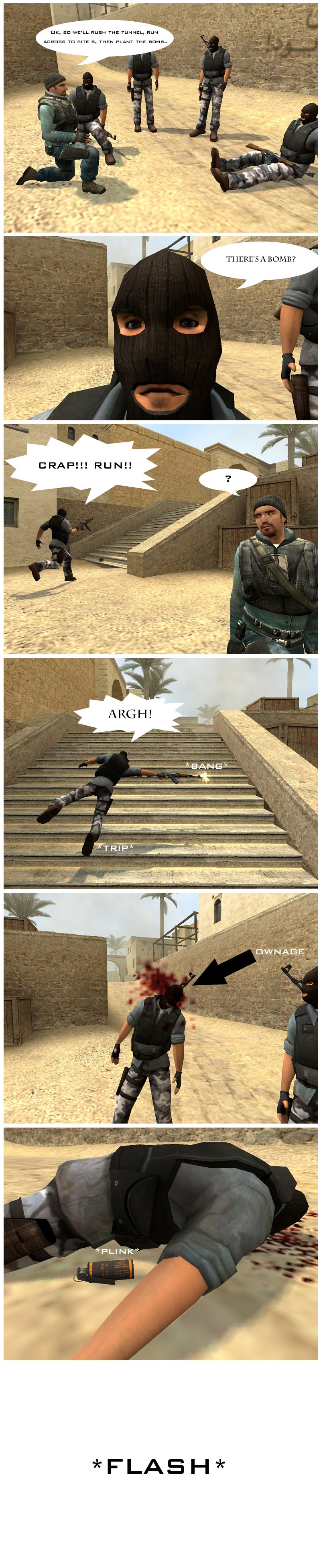 In Counter-Strike's Dust 2 map, Jeff is making a plan with the terrorist team. Jeff explains they will rush the tunnel, run across to Site B and then plant the bomb. One of the terrorists interrupts him in shock, screaming there's a bomb. The terrorists starts to flee in panic and trips over the stairs, accidentally firing his AK-47 rifle in the process. The shot goes straight into another terrorist's head, who falls to the ground. This terrorist's flash grenade hits the floor and bursts, flashing everyone.