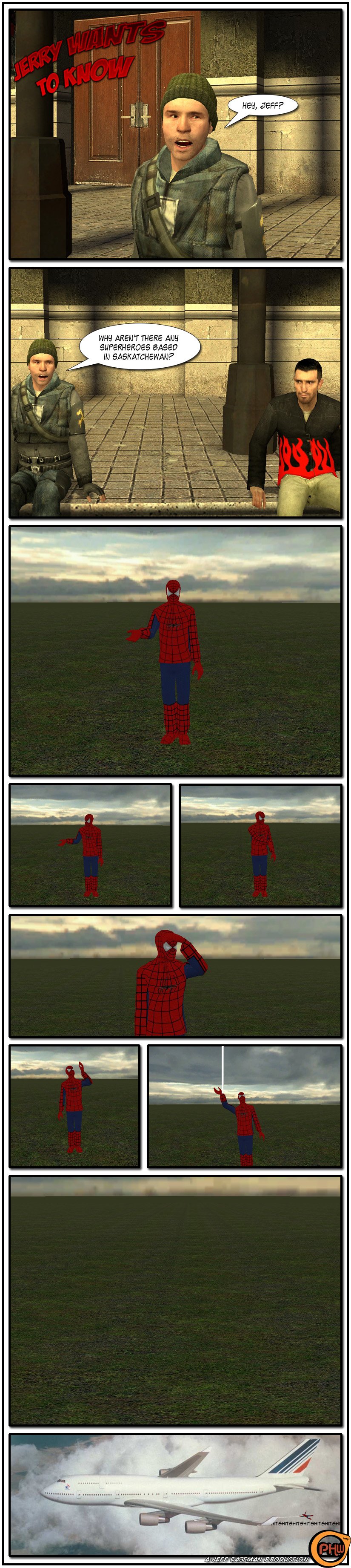 Jerry is hanging out with Jeff and asks him why there aren't any superheroes based in Saskatchewan. We cut to a skit of Spider-Man in the middle of an open green field, wondering where he can shoot a web. Spider-Man looks to his right, then to his left, then tries to spot anything in the distance. He then looks up and finds something, so he shoots a web and vanishes. We then see him screaming while hanging from a plane. The end.