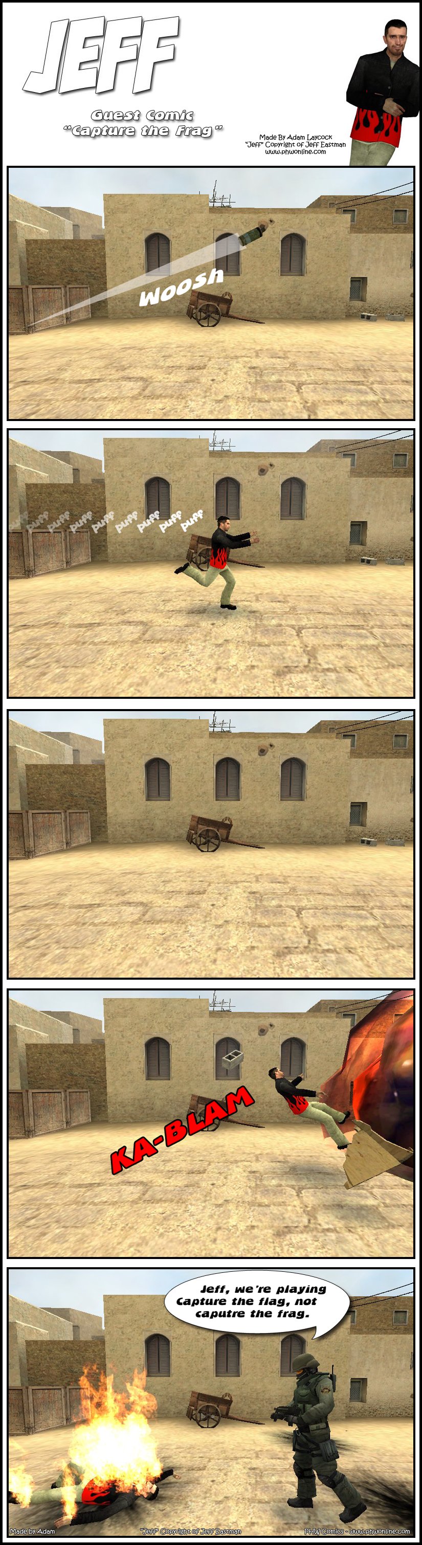 In Counter-Strike's Dust 2 map, someone throws a fragmentation grenade. Suddenly, Jeff rushes by, running after the grenade. A single moment of peace, then the grenade explodes, tossing Jeff back. A counter-terrorist approaches Jeff, who is burning on the ground, and explains to him that they are playing capture the flag, not capture the frag. The end.