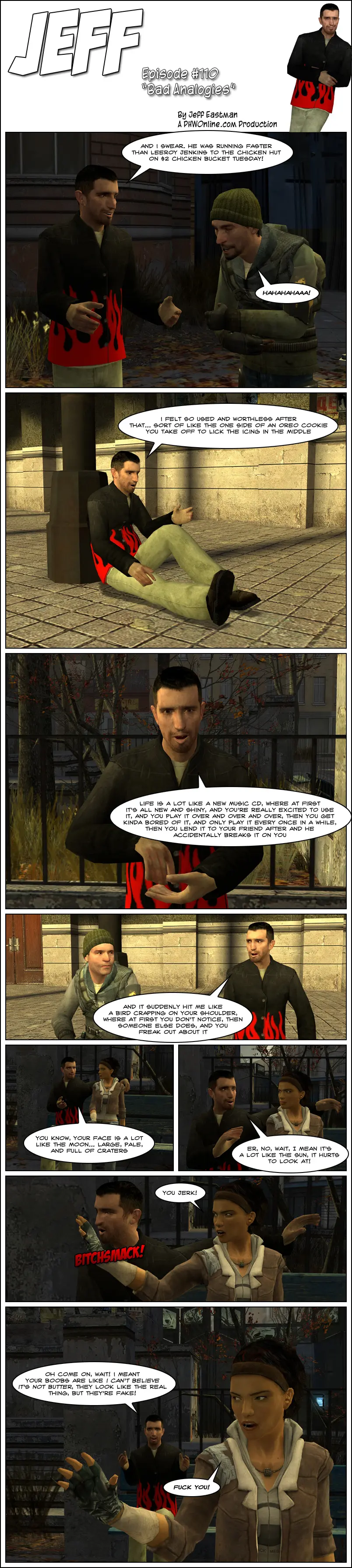We watch various scenes of bad analogies: Jeff tells John a story about someone who was running faster than Leeroy Jenkins to the chicken hut on two dollar chicken bucket Tuesday. Jeff sits with a sad look explaining he felt so used and worthless after that, like the one side of an Oreo cookie you take off to lick the icing in the middle. Jeff explains that life is a lot like a new music CD, where at first it's all new and shiny and you're really excited to use it, and you play it over and over and over, then you get kinda bored of it and only play it every once in a while, then you lend it to your friend after and he accidentally breaks it on you. Jeff tells Jerry it suddenly hit him like a bird crapping on your shoulder, where at first you don't notice, then someone else does, and you freak out about it. On a date with Alyx, Jeff tells her her face is a lot like the Moon, large, pale and full of craters. As she gets pissed, he corrects himself that it's a lot like the Sun, it hurts to look at. Alyx slaps Jeff and calls him a jerk. As Alyx leaves, Jeff asks her to wait, saying he meant her boobs are like I can't believe it's not butter, they look like the real thing but they're fake. Alyx says fuck you.