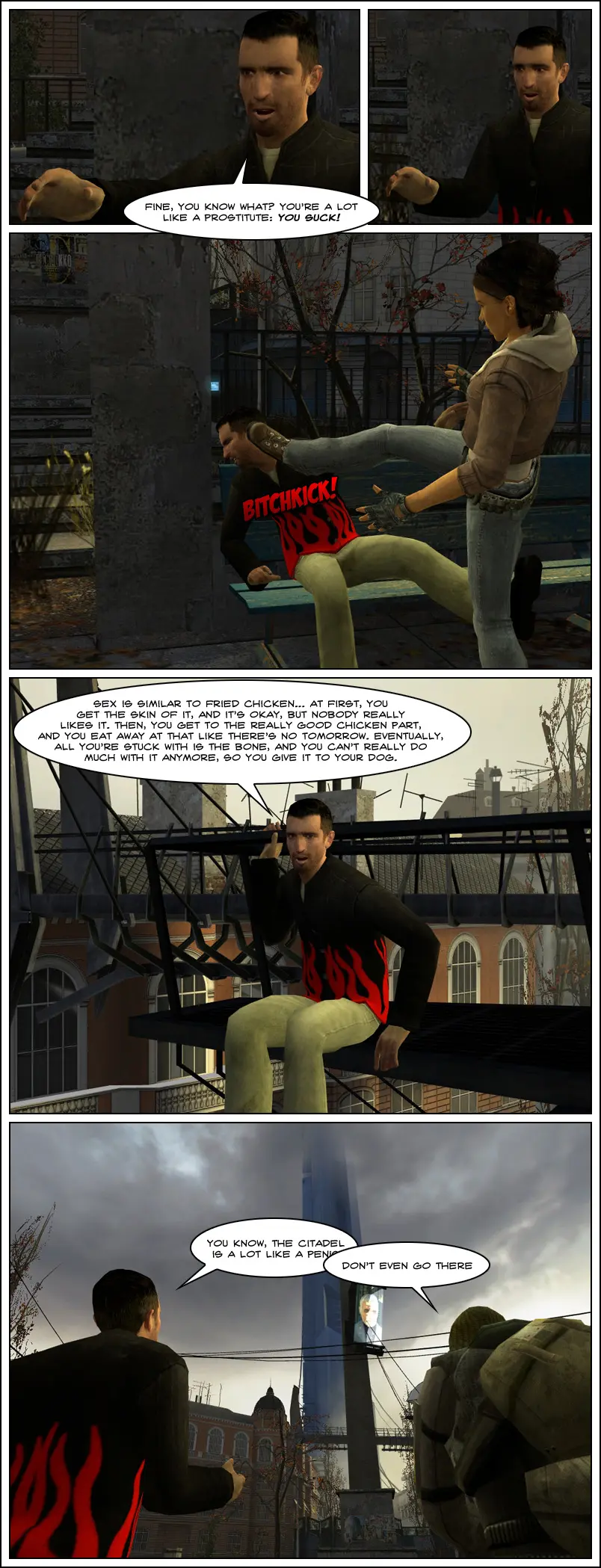 Jeff shouts Alyx is a lot like a prostitute, she sucks. Alyx turns back and bitch kicks him in the face. In another scene, Jeff says sex is similar to fried chicken, at first, you get the skin of it, it's okay, but nobody really likes it. Then you get to the really good chicken part and you eat away at that like there's no tomorrow, eventually, all you're stuck with is the bone and you can't really do much with it anymore, so you give it to your dog. Staring at the Citadel, Jeff starts to compare the Citadel to a cpenis, but Jerry tells him to not even go there. The end.