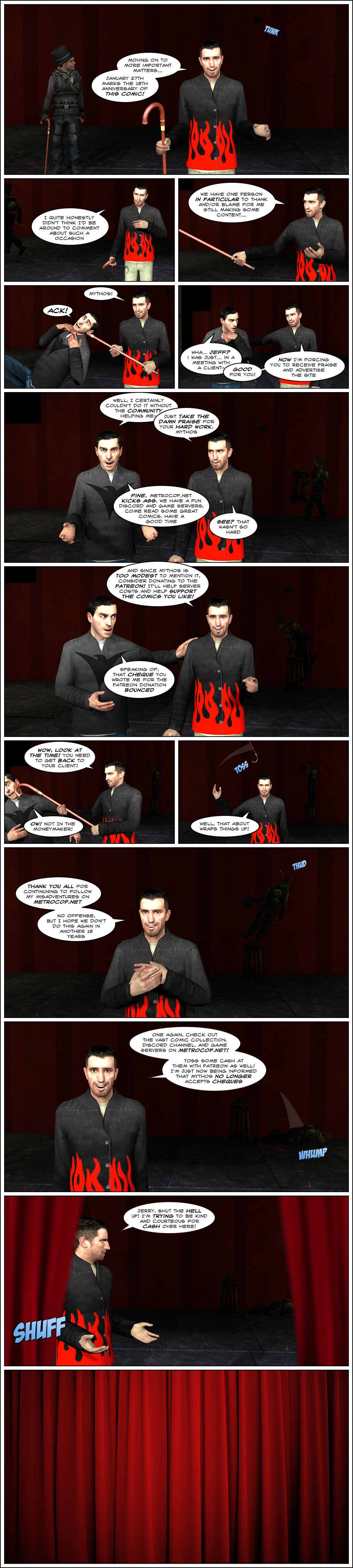 Jeff's top hat hits someone as Jeff says moving on to more important matters, January 27th marks the eighteenth anniversary of this comic. Jeff admits he quite hoesntly didn't think he'd be around to comment about such a occasion, then adds that they have one person in particular to thank and/or blame for him still making content. He reaches behind the curtain with his cane, then pulls Mythos into view through the neck, making him gasp in pain. Jeff introduces Mythos, who says he was just in a meeting with a client. Jeff interrupts him to say good for you, now he's forcing him to receive praise and advertise the site. Mythos starts to say he certainly couldn't do it without the community helping him, but Jeff cuts him off and tells him to just take the damn praise for his hard work. Mythos says fine, Metrocop.net kicks ass, they have a fun Discord and game servers, come read some great comics, have a good time. Jeff tells him see, that wasn't so hard, then adds that since Mythos is too modest to mention it, consider donating to the Patreon, it'll help server costs and help support the comics you like. Mythos takes the chance to tell Jeff the cheque he wrote him for the Patreon donation bounced. Jeff exclaims wow, look at the time, Mythos needs to get back to his client and pushes him out with the cane. As it hits him in the face, Mythos groans ow, not in the moneymaker. As Jerry stands behind him in the dark on top of a stool, Jeff tosses his cane away and says that about wraps things up. The cane hits Jerry in the head while Jeff thanks everyone for continuing to follow his misadventures on Metrocop.net, then adds no offense, but he hopes they don't do this again in another eighteen years. As Jerry falls to the ground unconscious, Jeff says to once again check out the vast comic collection, Discord channel and game servers on Metrocop.net, and to toss some cash at them with Patreon as well, he's just now being informed that Mythos no longer accepts cheques. As the curtain closes, Jeff shouts at Jerry to shut the hell up, he's trying to be kind and courteous for cash over there. The curtain closes. The end.