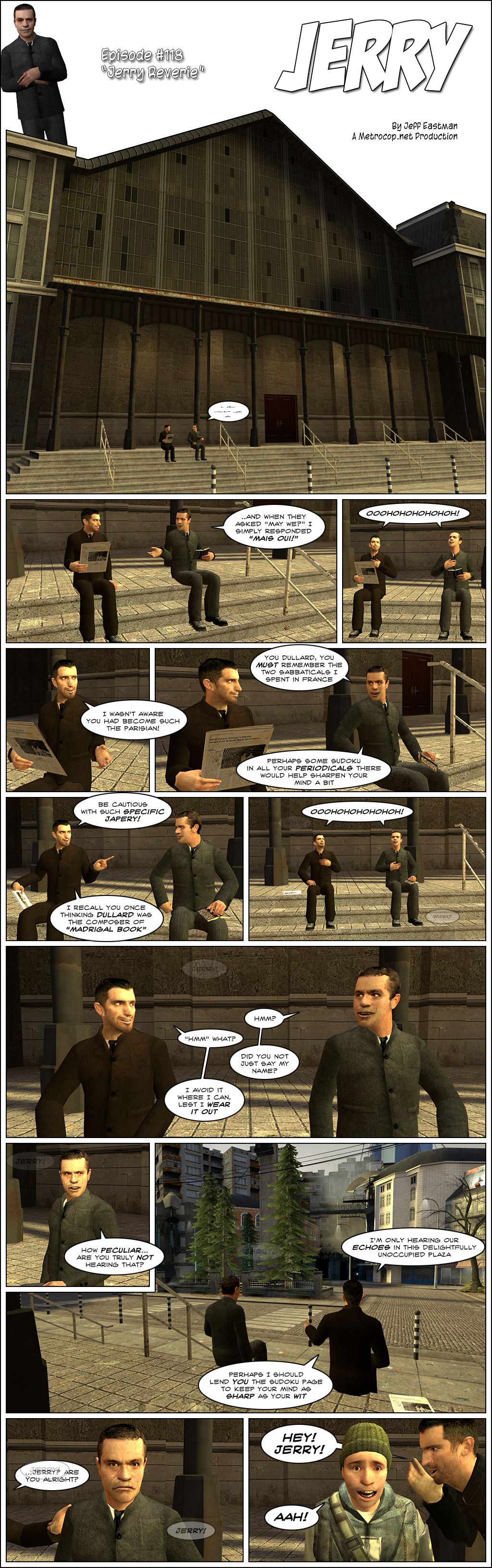 On a cleaned-up version of the City 17 train station plaza from Half-Life 2, a suited Jeff and Jerry are talking while sitting on the steps. Jerry delivers the punchline that when they asked may we, he simply responded mais oui. Both he and Jeff laugh snobbily, then Jeff tells Jerry he wasn't aware he had become such the Parisian. Jerry calls him a dullard and reminds him of the two sabbaticals he spent in France, then teases him that perhaps some sudoku in all his periodicals there would help sharpen his mind a bit. Jeff retorts to be cautious with such specific japery, as he recalls Jerry once thinking dullard was the composer of Madrigal Book. They crack in laughter again. Jerry then hears a faint voice calling out his name and asks hmm. Jeff replies hmm what. Jerry asks if he did not just say his name, to which Jeff says he avoids it where he can, lest he wear it out. Jerry once again hears his name and calls it peculiar, then asks Jeff if he is truly not hearing that. Jeff says he's only hearing their echoes in this delightfully unoccupied plaza. We then see that the City 17 plaza has beautiful large trees where Combine equipment would usually be seen. Jeff suggests he should lend Jerry the sudoku page to keep his mind as sharp as his wit. Jerry frowns as the voice continues to call out to him, as Jeff puts his hand on his arm and asks if he is alright. Suddenly, the normal Jeff screams in Jerry's ear. Jerry, wearing his usual rebel outfit, screams in terror.