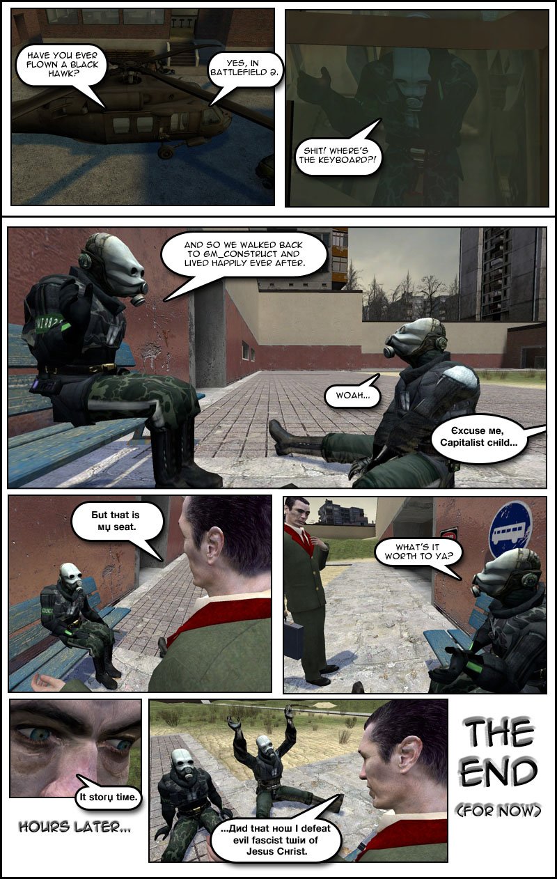 The gang approach the helicopter and someone asks Mjolnir if he has ever flown a Black Hawk. Mjolnir replies that he has, in Battlefield 2, but as soon as he sits on the controls, he notes in surprise that there is no keyboard. Cut to much later on GM Construct as Kenny finishes retelling the story to another metrocop, explaining that so they walked back to GM Construct and lived happily ever after. A heavily accented voice then asks Kenny to excuse him, calling him a capitalist child. Kenny looks up and finds Leonard from Ravenholm Armory, who tells him that is his seat. Kenny asks what the seat is worth to Leonard, who replies story time. Hours later, Leonard finishes telling the story of how he defeated evil fascist twin of Jesus Christ. The end.