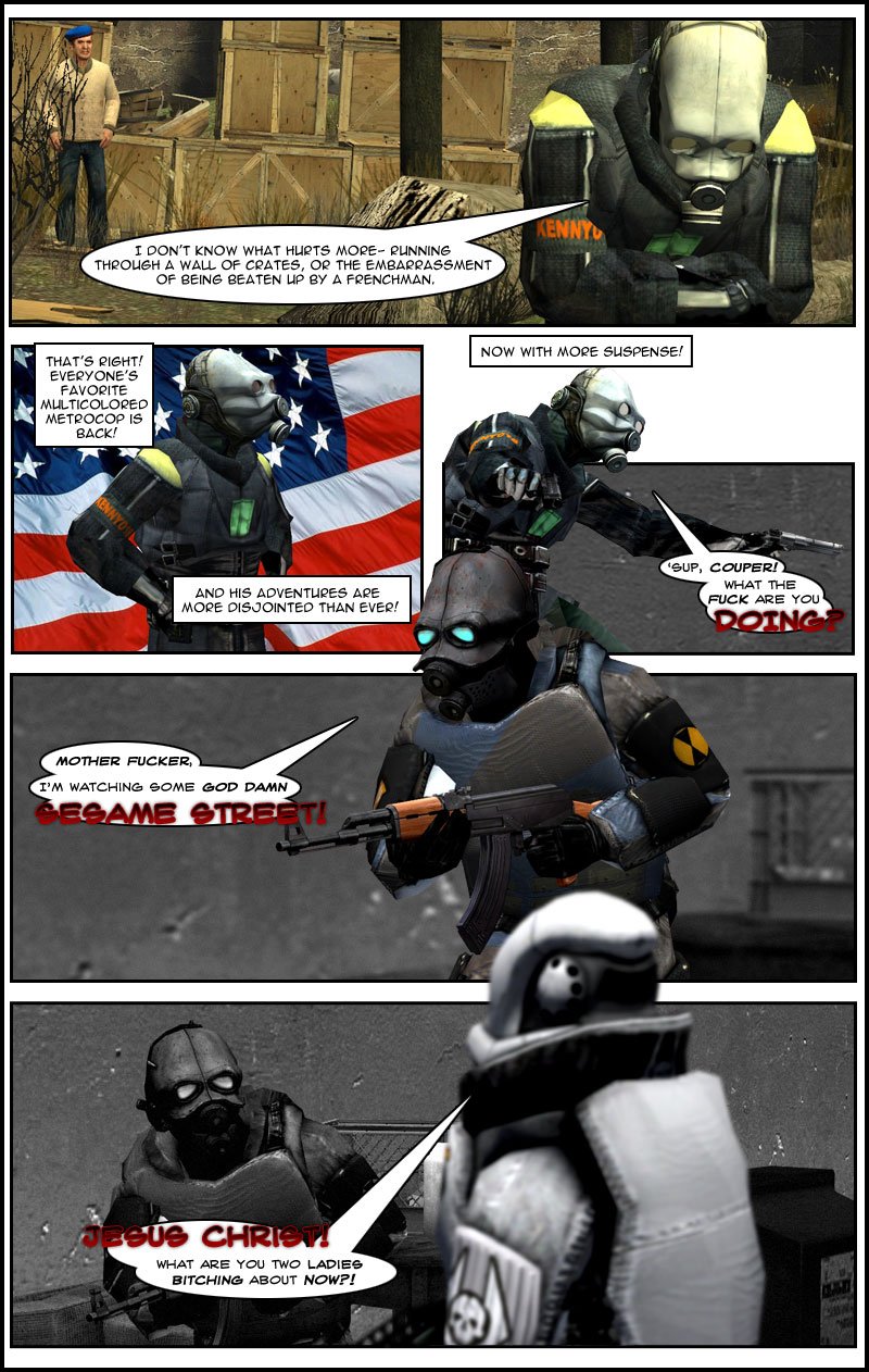 As he leaves holding his stomach, Kenny states that he doesn't know what hurts more, running through a wall of crates or the embarrassment of being beaten up by a Frenchman. The narrator declares that everyone's favorite multicolored metrocop is back as Kenny stands in a superhero pose in front of the American flag. The narrator states that Kenny's adventures are more disjointed than ever, now with more suspense. We see Kenny standing in front of a black and white background holding a handgun, asking Couper what's up and what the fuck he is doing. Couper, holding an assault rifle, calls Kenny a mother fucker and replies that he is watching some God damn Sesame Street. Frederick approaches and asks what they are bitching about now.