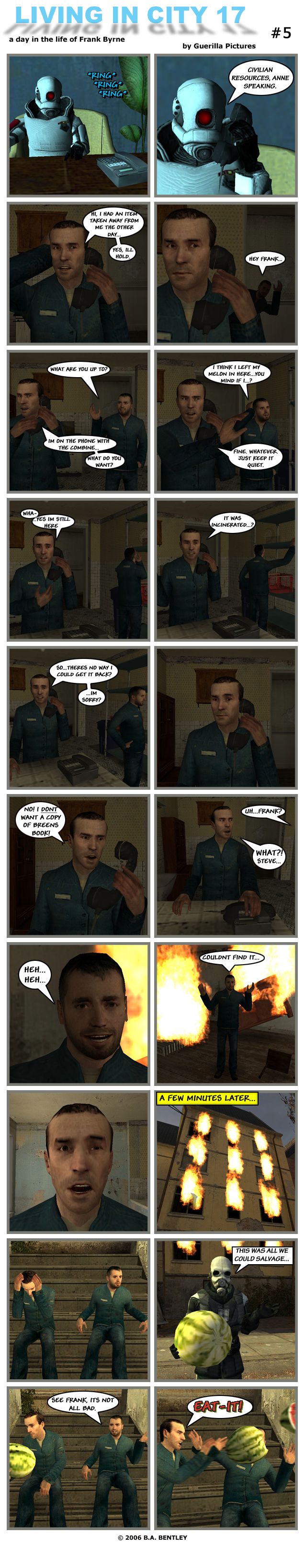 At the Citadel, a phone starts ringing in a desk where a Combine elite soldier is sitting. The Combine soldier picks up the phone and says it's Civilian Resources and Annie speaking. Frank greets her and explains that he had an item taken away from him the other day. After a moment, Frank says that yes, he'll hold. Steve then comes into the apartment and asks Frank what he's doing. Frank replies that he's on the phone with the Combine and asks what Steve wants. Steve explains that he thinks he left his melon in there and asks if Frank minds if he looks for it. Frank tells him fine, whatever, just keep it quiet. Frank then goes back to the call, saying he's still there, then is told his item was incinerated. In shock, Frank asks if there is no way to get it back. He looks confused by the reply then angrily screams into the phone that he does not want a copy of Breen's book. Steve then calls for Frank, who angrily replies what. Steve awkwardly laughs. Behind him there's a huge fire raging in the apartment. Steve meekily tells Frank he couldn't find it. Frank stares in shock. A few minutes later, the whole building is on fire. Frank and Steve are outside. A Civil Protection officer approaches holding a melon and tells them it was all they could salvage. Frank takes the melon and Steve cheerfully tells him it's not all bad. Frank shoves the melon into Steve's face and screams at him to eat it. The end.