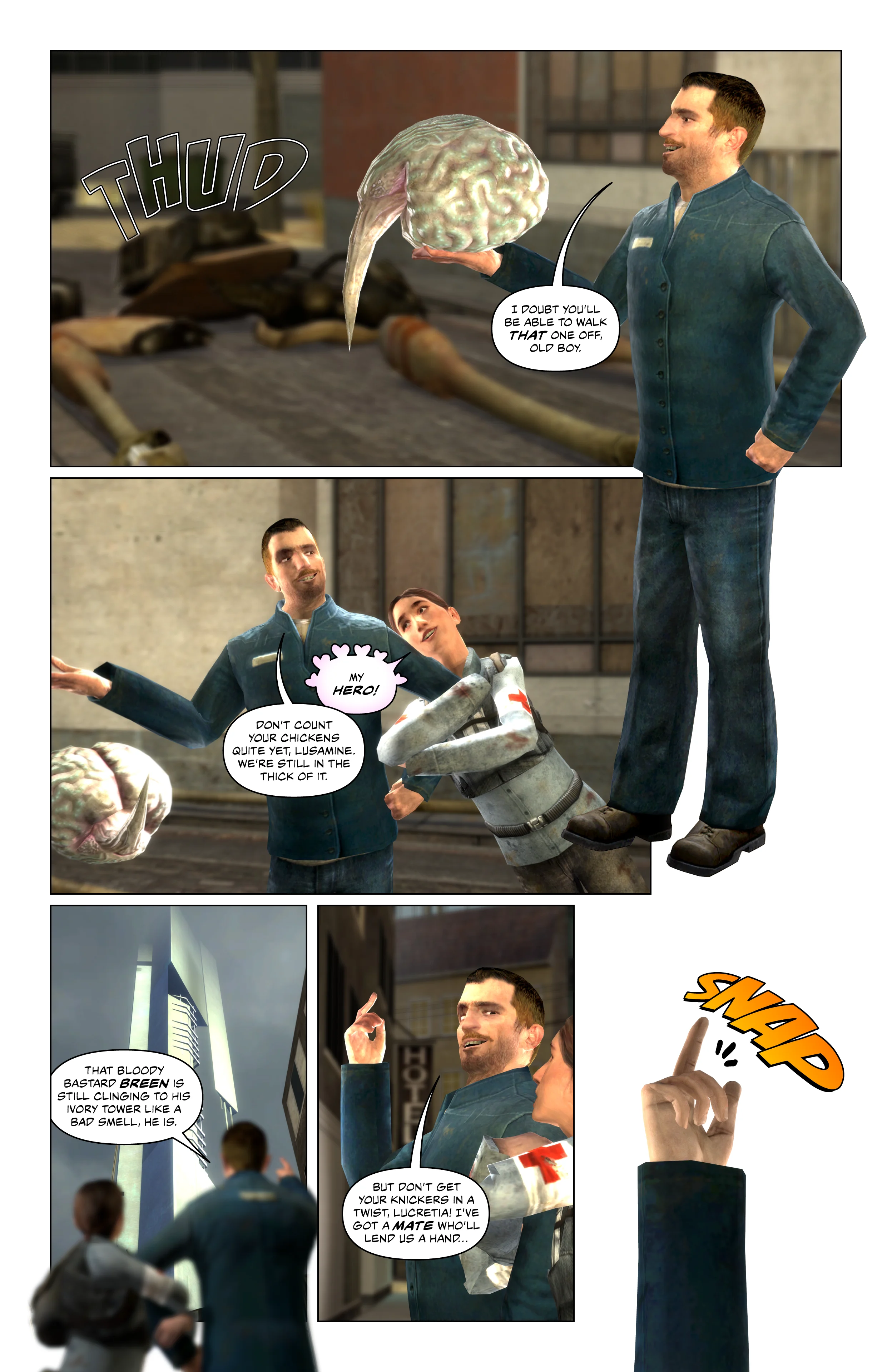 The remains of the Strider fall to the ground as Hercool Cabbage holds its brain and says with a smile he doubts it'll be able to walk that one off. Lucy appears and grabs hold of his arm, saying my hero. Hercool Cabbage smiles at her and tells her not to count her chickens quite yet, they're still in the thick of it. He points at the massive Citadel in City 17 and says that bloody bastard Breen is still clinging to his ivory tower like a bad smell. Hercool Cabbage raises his arm and tells Lucy to not get her knickers in a twist, he's got a mate who will lend them a hand. He snaps his fingers.