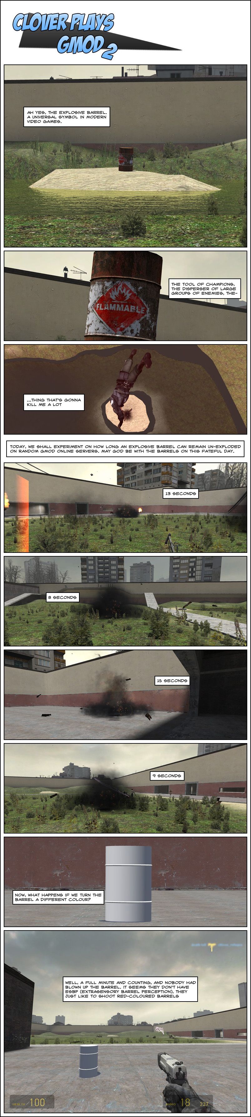 An explosive barrel stands in the middle of the small island in GM Construct. Clover narrates ah, yes, the explosive barrel, a universal symbol in modern video games, the tool of champions, the disperser of large groups of enemies, the thing that's gonna kill him a lot. Today, Clover explains, we shall experiment on how long an explosive barrel can remain un-exploded on random Garry's Mod online servers, may God be with the barrels on this fateful day. Clover exemplifies a few cases of exploded barrels and their time to explosion: 13 seconds, 8 seconds, 15 seconds, 9 seconds. Clover then tests to see what happens if we turn the barrel a different color, painting an explosive barrel, usually red, in pure white. As it turns out, a full minute and counting passes and nobody had blown up the barrel. Clover theorizes they don't have extrasensory barrel perception, they just like to shoot red-colored barrels.