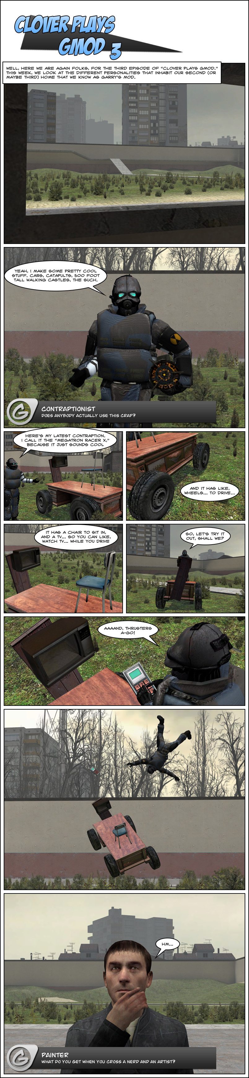 This episode focuses on the different personalities that play Gmod. The first is the Contraptionist who is showcasing their newest creation. Their "Megatron Racer X" is an office desk with offset wheels attached to the sides, a thin metal chair on the top, and a tv mounted to a wood board at the front. The Contraptionist hops on the vehicle, hits the thrusters, and is violently thrown off of the vehicle. The next personality featured is the Painter, who is looking upwards contemplatively.