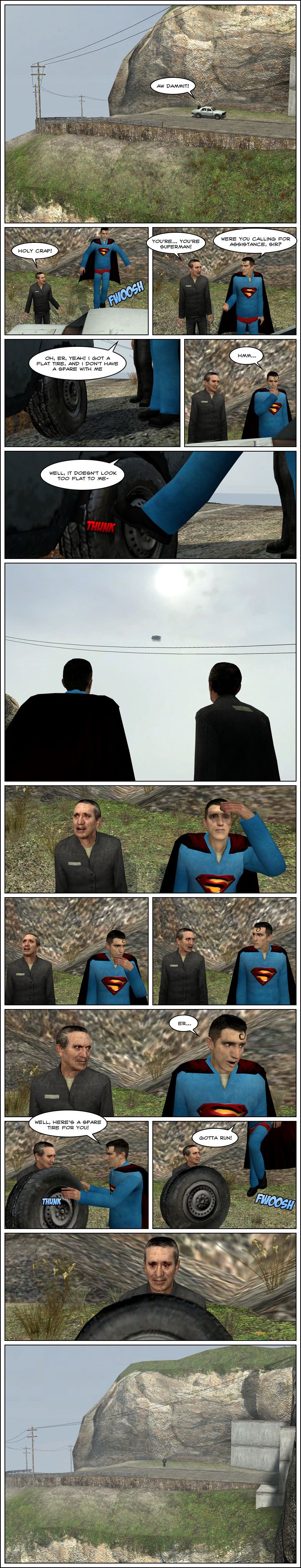 A car breaks down in the middle of nowhere. The driver leaves the car and says ah, damn it. Suddenly, Superman flies down next to him. The driver says holy crap, you're Superman. Superman asks him if he was calling for assistance. The driver says yeah, he's got a flat tire and he doesn't have a spare with him. Superman thinks for a second, then says it doesn't look too flat to him and nudges the wheel with his foot, causing the car to fly off into the air. The man stares in shock as Superman looks awkward. As the man's expression turns angry, Superman says er, then hands him a spare tire and says gotta run. The man stands there in the middle of nowhere with a tire on his hands.