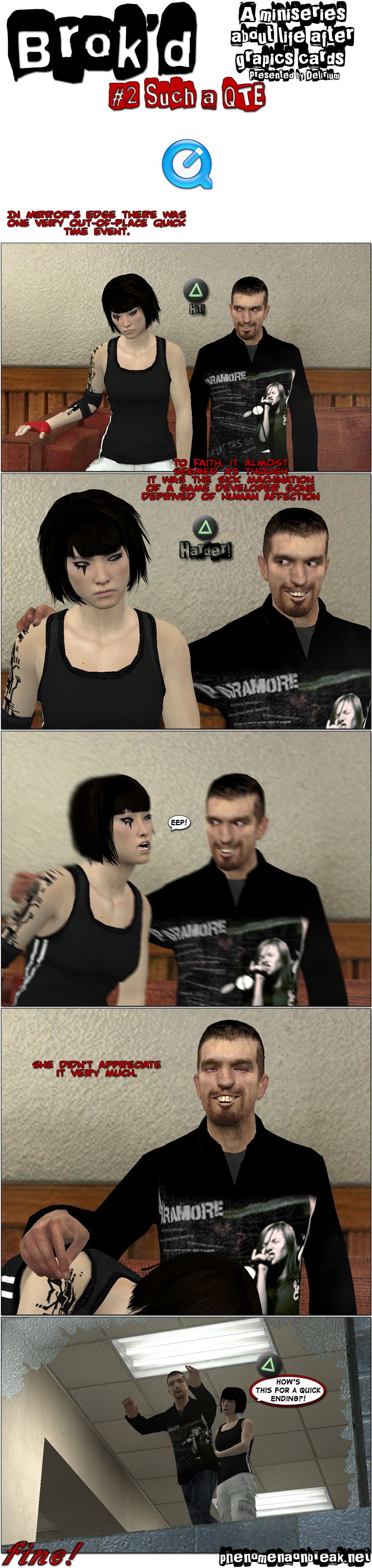 A miniseries about life after graphics cards presented by Delirium. A note says that in Mirror’s Edge there was one very out-of-place quick time event. We see Faith, the protagonist of Mirror’s Edge, sitting in a couch next to Nemi, who has a wicked smile. The icon for the PlayStation’s triangle button appears onscreen with the message hit. A note says that, to Faith, it almost seemed as though it was the sick machination of a game developer gone deprived of human affection. Nemi puts his hand on Faith’s shoulder as she looks at him and the button prompt says harder. Suddenly, Nemi pulls Faith towards his crotch, then grins in satisfaction as she lies for a moment with her head in his lap. A note says she didn’t appreciate it very much, then Faith throws Nemi out of a window screaming how’s this for a quick ending. The end.
