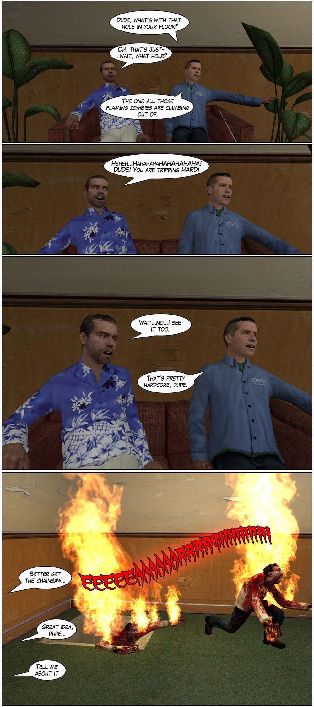 Two guys, one wearing a blue Hawaiian shirt, are sitting together on a couch. The other guy asks the Hawaiian shirt guy dude, what's with that hole in your floor. The Hawaiian shirt guy starts to reply, but then asks wait, what hole. His friend says the one all those flaming zombies are climbing out of. The Hawaiian shirt guy cracks up in laughter and tells his friend he's tripping hard. He then goes serious, however, as he realizes he sees it too. His friend calls it pretty hardcore. We then see burning zombies climbing out of a hole in the corner of the room. One of them says better get the chainsaw, his friend says great idea, dude, and the first says tell me about it. The end.