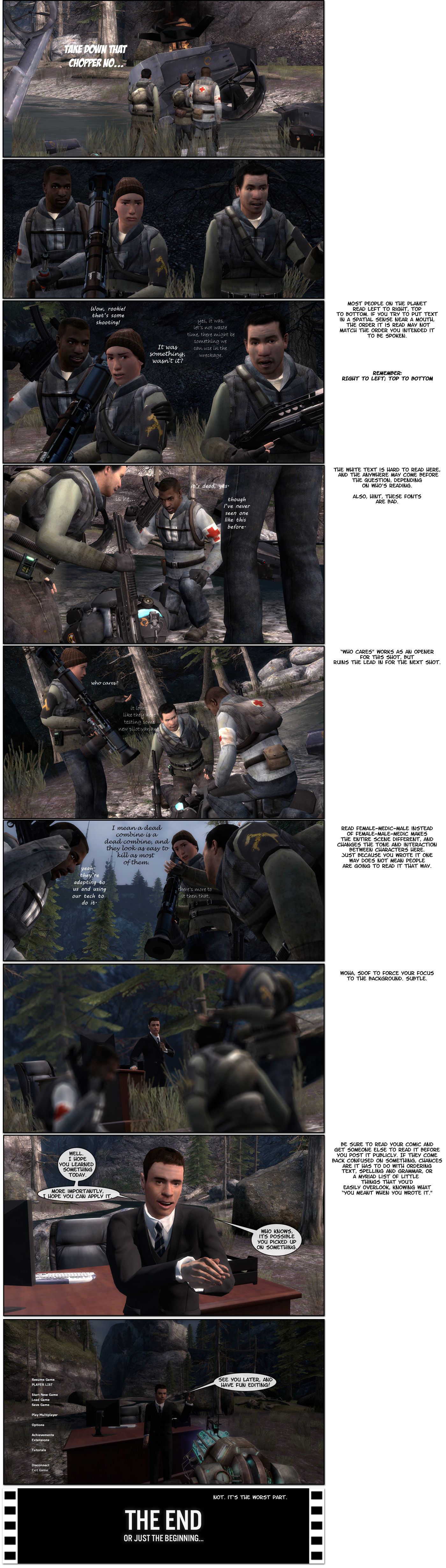 The exact same scene as before is played out again, but with different fonts, no speech bubbles and different ordering. Messages to the side note that most people on the planet read left to right, top to bottom, so if you try to put text in a spatial sense near a mouth, the order it is read may not match the order you intend it to be spoken. White text directly on the background is also hard to read and the reply may come before the question depending on who’s reading. The message also notes the fonts used are bad. Who cares works as an opener for the shot after the change in order, but ruins the lead in for the next shot. It also suggests reading female-medic-male instead of female-male-medic, noting that it makes the entire scene different and changes the tone and interaction between characters here, pointing out just because you wrote it one way does not mean people are going to read it that way. To conclude, it sarcastically notes that super depth of field to force your focus to the background is subtle, as everyone but Lt_Commander is blurred on the final shot. Lt_C then says he hopes you learned something today and, more importantly, he hopes you can apply it. He adds who knows, it’s possible you picked up on something. A final note recommends reading your comic and getting someone else to read it before you post it publicly and, if they come back confused on something, chances are it has to do with ordering text, spelling and grammar, or a myriad list of little things that you’d easily overlook, knowing what you meant when you wrote it. Lt_C says see you later and have fun editing, then adds not, it’s the worst part. The end.