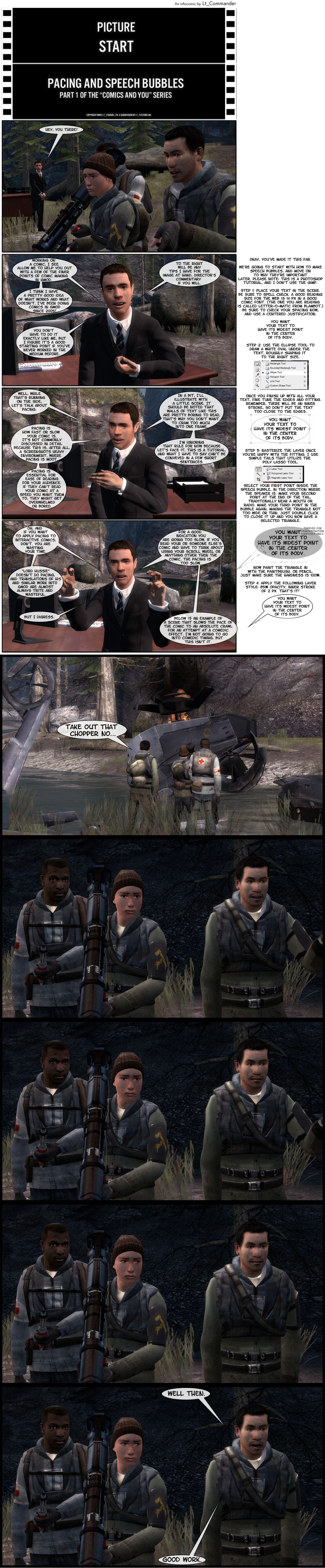 In a forest, three rebel models stand immobile, one of them holding a rocket launcher. Lt_Commander stands nearby alongside his desk and greets the reader. He notes they’re working on a comic and offers to help out with a few of the finer points of comic making in Garry’s Mod, noting that he thinks he has a pretty good idea of what works and what doesn’t as he’s been doing comics in GMod since 2005. He adds you don’t have to do it exactly like him, but he figures it’s a good starting point if you’ve never worked in the medium before. He states that to the right of the panel will be any tips he has for the image at hand, director’s commentary, if you will. A message on the right states okay, you’ve made it this far, we’re going to start with how to make speech bubbles and move on to why they’re important later. The message adds that this is a Photoshop tutorial as Lt_C doesn’t use GIMP. Step one is placing your text in the scene, making sure to spell check, and a good reading size for the web is 14 pixels in a good comic font, with the one he’s using is Letter-O-Matic from Blambot. Be sure to check your spacing now and use a centered justification. He demonstrates how you want your text to have its widest point in the center of its body. Step two, use the ellipse tool to draw a white oval under the text, roughly shaping it to the right size. Once you finish up with all your text, fine-tune the edges and fitting, remember, there will be an inner stroke, so don’t put the text too close to the edges. Step three, rasterize the layer once you’re happy with the fitting, with Lt_C noting he uses simple tails that utilize the polygonal lasso tool. Select your first point inside the speech bubble, in the direction where the speaker is, make your second point at the end of the tail, traditionally near a mouth or radio, make your third point in the bubble again, making the triangle not too wide or thin, then just double click to close it up and you now have a selected triangle. Now paint the triangle in with the paintbrush or pencil, making sure the hardness is 100%. Step four, apply the following layer style: 85% opacity, inner stroke of 2 pixels and that’s it. Lt_C then switches topics to pacing, explaining that pacing is how fast or slow your comic is and it’s not commonly discussed in detail because this is, after all, a screenshots-heavy environment, where pacing is moot, but Lt_C points out pacing is essential for ease of reading for your audience. If they can’t read your comic at a speed you want them to, they might get overwhelmed or bored. Lt_C states in a bit he’ll illustrate with a little scene, noting that walls of text like this are pretty boring to read, which is why you don’t want to cram too much into one frame, and he’s ignoring that rule for now because, let’s face it, this is a tutorial and what he has to say can’t be conveyed in a few short sentences. Lt_C then recommends, if you want to apply pacing to interactive comics, don’t, you are wasting your time. Lord Hussie, he says, doesn’t do pacing and translations of his and similar work into GMod are almost always trite and awful. Lt_C then says he digresses and that, for a good indication you are going too slow, if you read your or someone else’s comic and have to think about using your scroll wheel or anything other than the comic, the pacing is too slow. Lt_C then offers an example of a scene that slows the pace of the comic to an absolute crawl for an attempt at a comedic effect. Lt_C adds that he’s not going to go into comedic timing, but this isn’t it. We see the three rebels standing in the river in front of a downed Hunter-Chopper. One of them is telling another to take out that hunter-chopper now. They then stare at the chopper, the one that was talking with his mouth agape. He closes the mouth, then lowers his arm as the rebel with the rocket launcher stares at him. He then says well then, good work and the other rebel smiles.