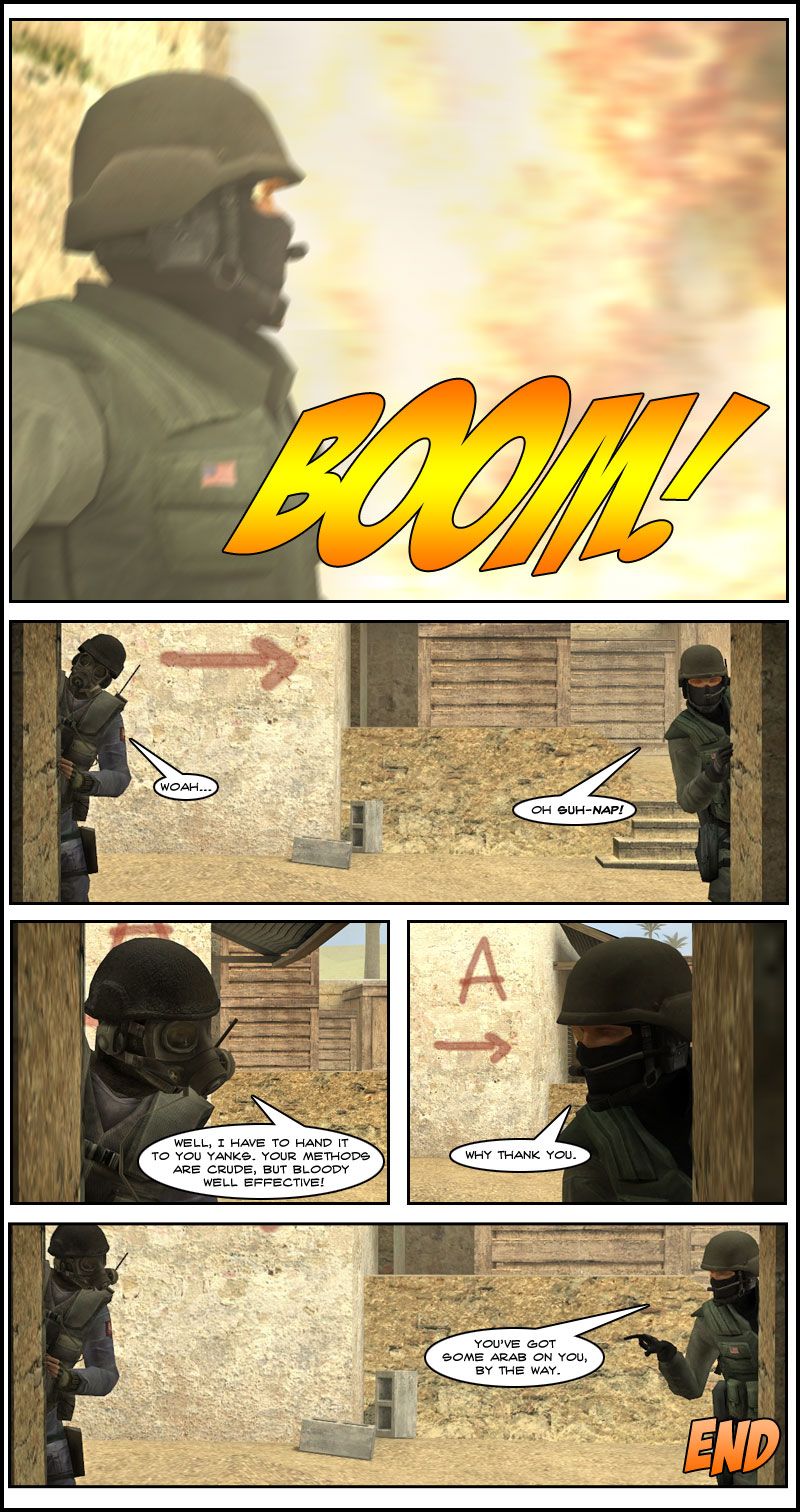 A huge fireball comes out of the corridor from the explosion. The two counter-terrorists peek into the tunnel and one comments to his counterpart that he has to hand it to them yanks, their methods are crude but bloody well effective. The other counter-terrorist replies why thank you, then points out his friend has got some Arab on him. The end.
