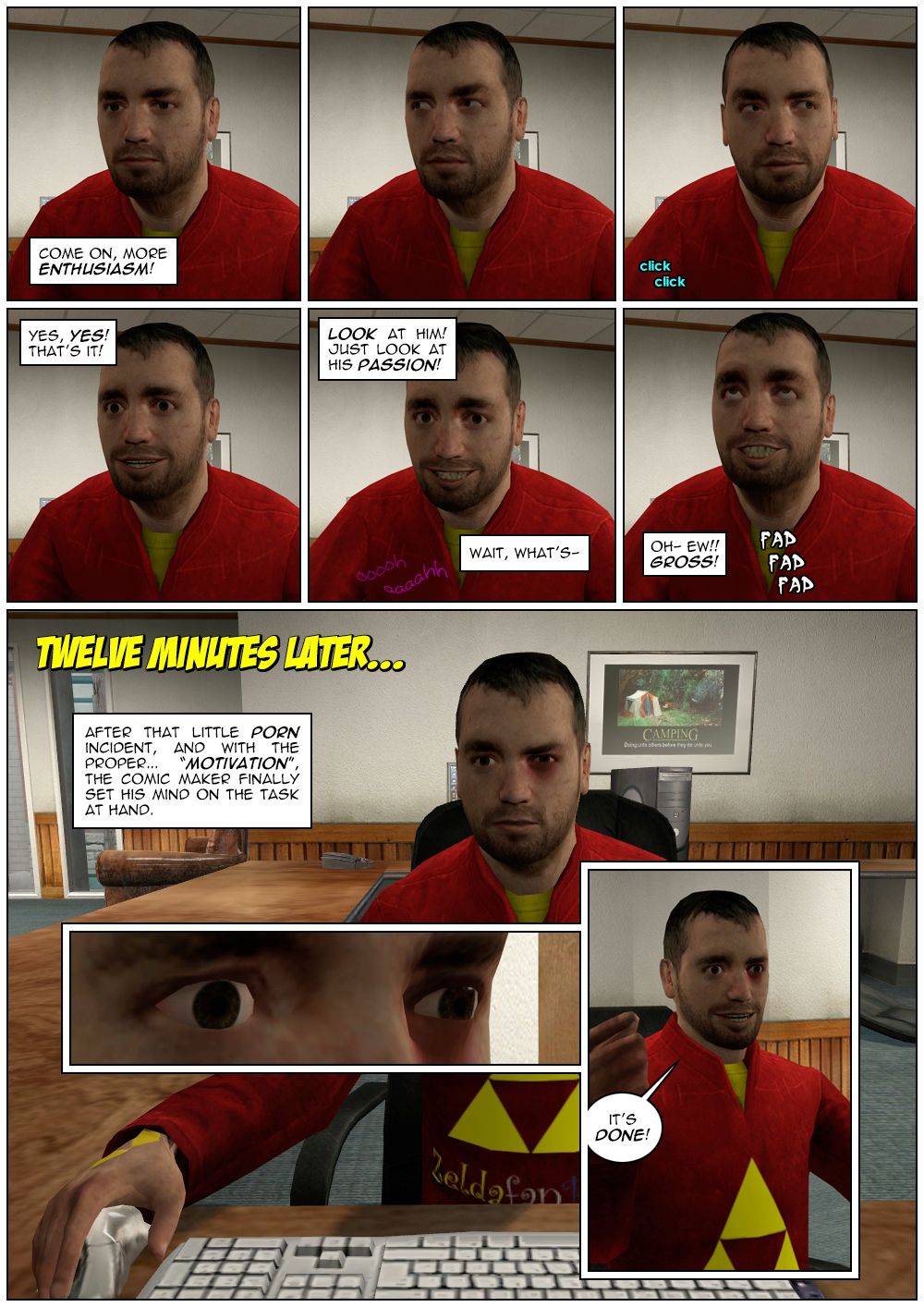 We see the comic maker's face looking bored as the narrator tells him to have more enthusiasm. The comic maker then looks left and right and afterwards his expression changes to one of joy. The narrator says yes, yes, that's it, and tells the reader to look at him and just look at his passion. The narrator then realizes he hears female voices moaning and says wait. The comic maker crosses his eyes as the narrator disgustedly realizes he's masturbating. Twelve minutes later, the comic maker is back at work with a black eye, as the narrator explains that, after that little porn incident and with the proper motivation, the comic maker finally set his mind on the task at hand. The comic maker's eyes then widen and he exclaims that it's done.