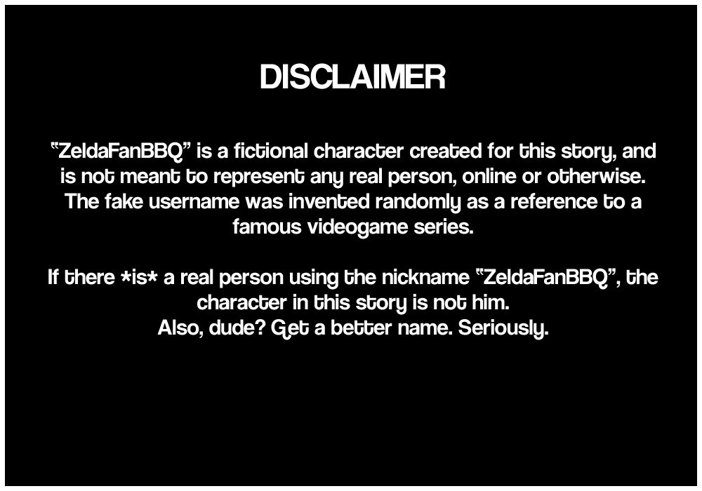 A disclaimer then says that Zelda Fan BBQ is a fictional character created for this story and is not meant to represent any real person, online or otherwise, as the fake username was invented randomly as a reference to a famous videogame series. It adds that if there is a real person using the nickname Zelda Fan BBQ, the character in this story is not him, then tells that person to get a better name, seriously. The end.