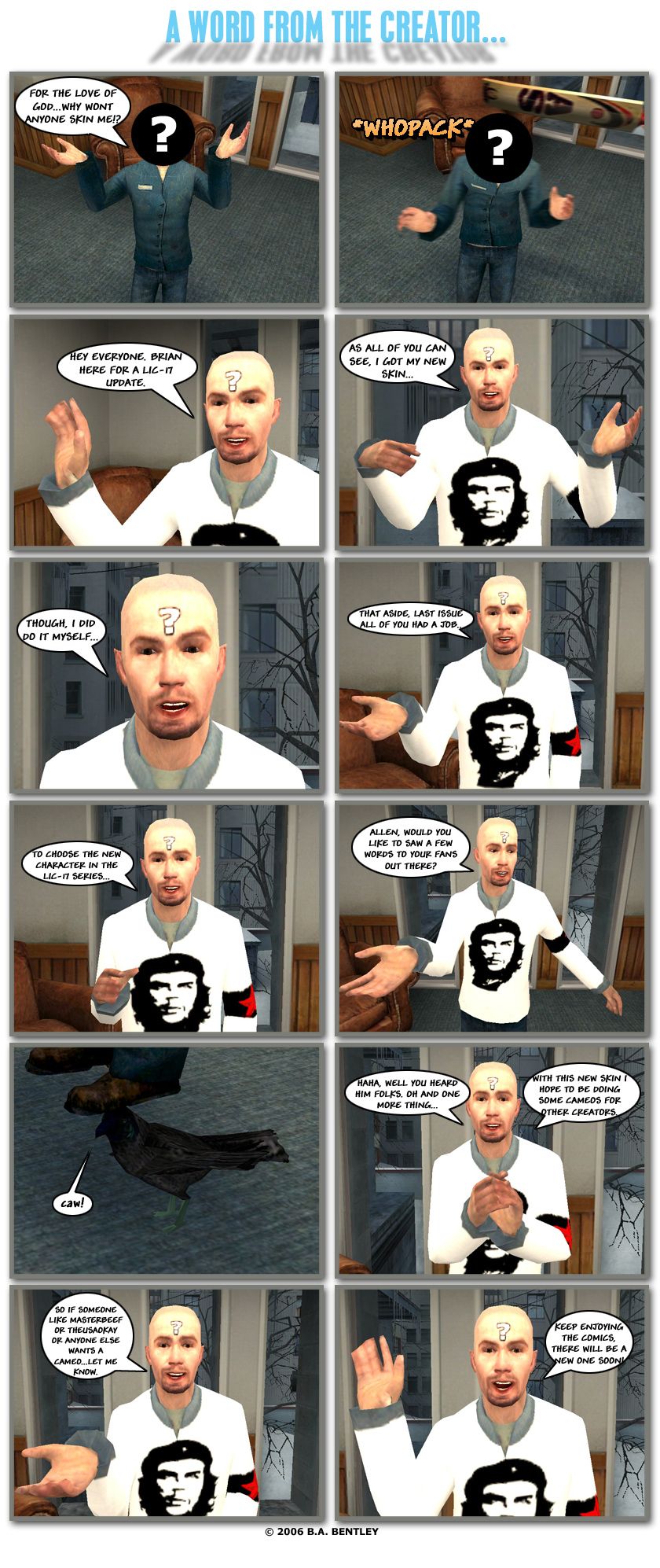 The faceless Brian from the previous comic is on his knees, asking for the love of God why won't anyone skin him. Suddenly, he is hit in the back of the head by a cricket bat. Brian, also known as Striker89, appears in his new skin and says hey everyone, Brian here for a Living in City 17 update. Striker89 notes that as all of you can see, he's got his new skin, though he did do it himself, but that aside, last issue all of you had a job, to choose the new character in the Living in City 17 series. Striker89 looks down and asks Allen if he would like to say a few words to his fans out there. Allen, a crow, caws in response. Striker89 laughs and says you heard him, folks, then adds one more thing, that with this new skin he hopes to be doing some cameos for other creators. He says if someone like MasterBeef or The USA Okay or anyone else wants a cameo, to let him know, then waves and says to keep enjoying the comics, there will be a new one soon.