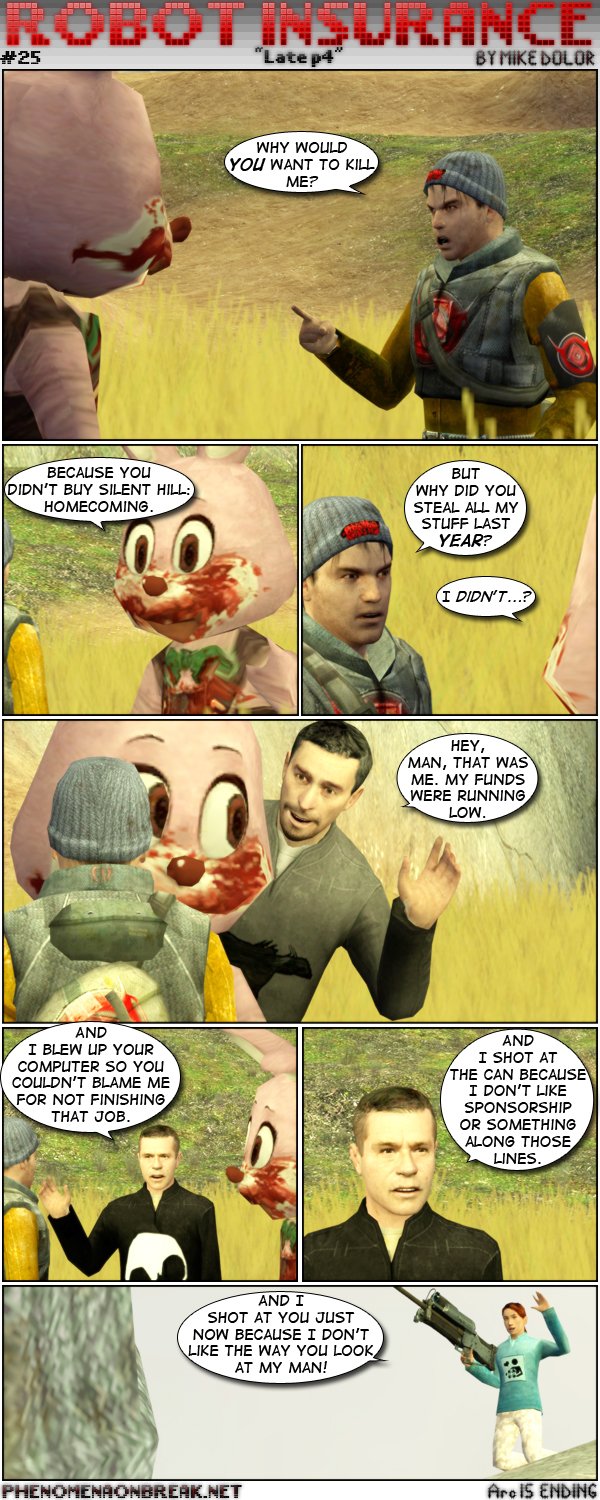 Delirium confronts Robbie the Rabbit, asking him why he would try to kill Delirium. Robbie tells him it's because he didn't buy Silent Hill Homecoming. Delirium then asks why Robbie stole all stuff last year. Robbie tells him he didn't, then Mythos shows up and apologizes to Delirium, saying it was him and that he was running low on funds. Erik then shows up and tells Delirium he blew up his computer so that he couldn't get the blame for not finishing that job. Erik then adds he also shot Delirium's soda because he doesn't like sponsorship or something along those lines. From afar, Tsu, holding a sniper rifle, waves and tells Delirium she shot at him just know because she doesn't like the way he looks at her man. The end.