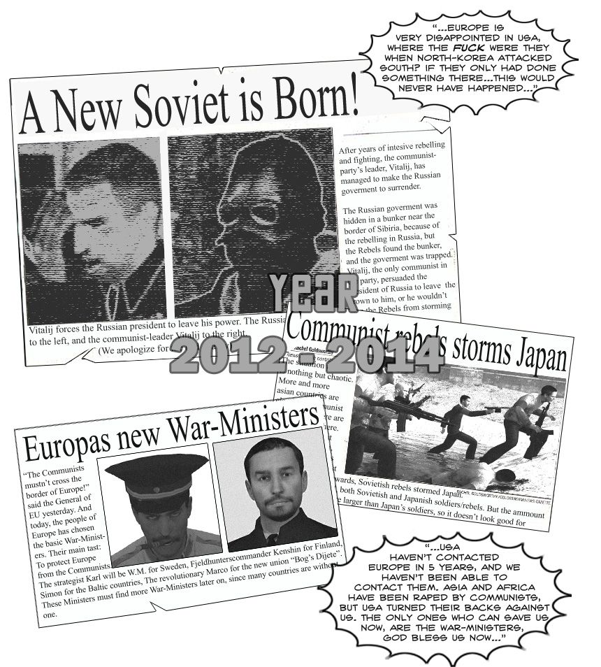 News clippings from 2012 to 2014 reveal that a new Soviet Union was born as the Russian Communist Party's leader Vitalij managed to make the Russian government surrender, after which Communist rebels stormed Japan. As the Communists threatened to cross the border of Europe, Europe elected War-Ministers Karl and the Fjeldhunterscommander Kenshin for Sweden and Finland, respectively, Simon for the Baltic countries and Marco for the new union Bog's Dijete. News broadcasts reveal Europe's disappointment with the United States' inaction when North Korea attacked the South and that the United States have lost contact with Europe for at least five years, with Asia and Africa being taken over by Communism.