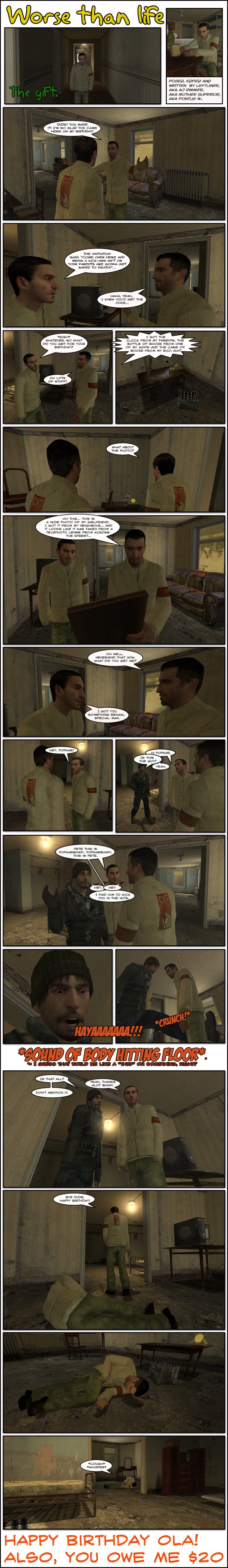 Peter greets AJ Rimmer with open arms, saying he is so glad Rimmer came to his apartment for his birthday. Rimmer states that the invitation said to come over there and bring a kickass gift or his parents are gonna get raped to death, to which Peter laughs and says he knew Rimmer would get the joke. Rimmer shrugs it off and asks Peter what he got for his birthday. Peter replies he got lots of stuff and showcases his gifts: a clock from his parents, a bottle of booze from one of his aunts and a case of booze from his rich aunt. Rimmer asks about a photo frame there and Peter tells him it's a nude photo of his girlfriend, which he got from his neighbor and it looks like it was taken with a telephoto lens from across the street. Peter tells Rimmer never mind and asks what he got him. Rimmer smiles and tells Peter he got him something special, then calls over PopwarBunny. Popwar enters and asks if that is the guy, to which Rimmer replies yes. Rimmer introduces PopwarBunny and Peter to each other and then says he paid Popwar to kick Peter in the nuts. Popwar screams maniacally and kicks Peter in the groin, making a crunching sound. Peter falls on the floor and Popwar asks if that is all. Rimmer says yes and thanks him, to which PopwarBunny replies don't mention it. Rimmer leaves telling Peter, who lies on the ground holding his stomach, happy birthday. Peter coughs and whimpers. The end.