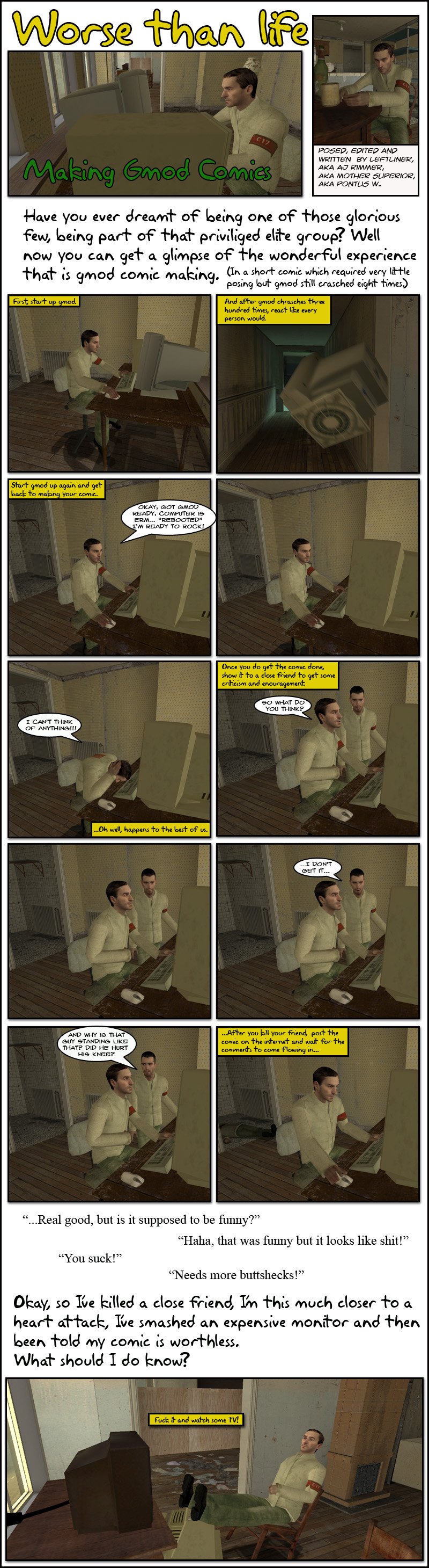 The narration asks if you have ever dreamt of being one of those glorious few, being part of that privileged group, then explains that now you can get a glimpse of the wonderful experience that is Garry's Mod comic making, in a short comic which required very little posing but GMod still crashed eight times. First, the narration says, start up GMod. And after GMod crashes three hundred times, react like any person would, as it shows a computer monitor flying across a hallway. The narration then says to start GMod up again and get back to making your comic. AJ Rimmer exemplifies, with GMod having loaded and him saying he is ready to rock. He sits in front of the computer motionless for a moment, then declares he can't think of anything. The narration says it happens to the best of them, then adds that once you do get the comic done, show it to a close friend to get some criticism and encouragement. AJ Rimmer shows his screen to Peter, asking what he thinks. Peter stares at it for a moment, then reluctantly tells Rimmer he doesn't get it, then asks why the character is standing like that and whether he hurt his knee. The narration continues by explaining that after you kill your friend, you post your comic on the Internet and wait for the comments to come flowing in. A few examples are shown, saying that it is real good but asking whether it's supposed to be funny, or that it was funny but looks like shit, another that says Rimmer sucks and a last one that says it needs more butt sex. The narration finishes by saying fuck it and watch some TV. The end.