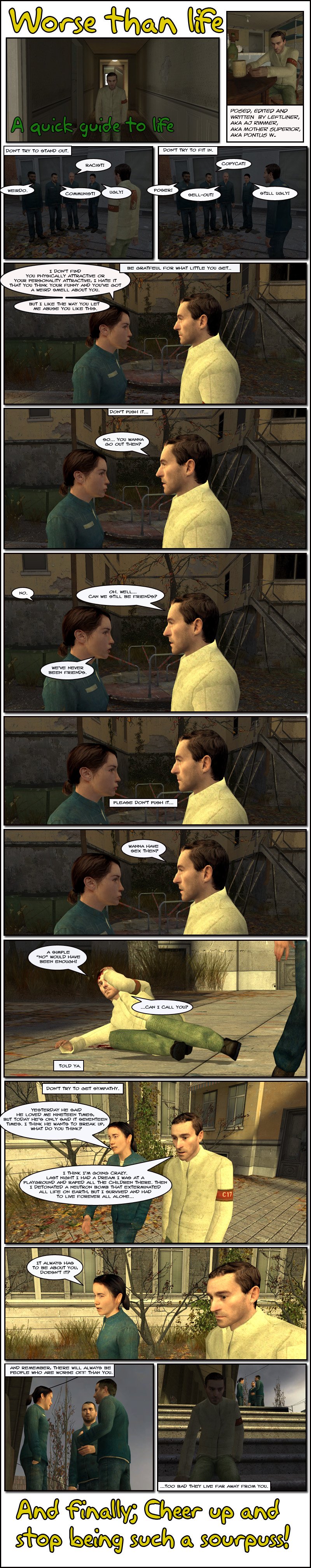 The narrator gives a quick guide to life, beginning with don't try to stand out, as we see AJ Rimmer in his Half-Life 2 beta citizen clothes being harassed by a group of citizens in blue Half-Life 2 citizen clothes. The narrator then says don't try to fit in, as we see Rimmer in the same blue clothes, being once again harassed by the same crowd. The narrator says be grateful for what little you get, as we see a girl telling Rimmer that she doesn't find him physically attractive or his personality attractive, se hates that he thinks he is funny and he has a weird smell about him, but she likes the way he lets her abuse him like this. The narrator then adds don't push it as Rimmer asks if she wants to go out. She tells him no and he asks if they can still be friends, to which she retorts they were never friends. Rimmer pauses as the narrator begs him to please not push it, then Rimmer asks if she wants to have sex. Cut to Rimmer on the ground, bleeding from the head, telling her a simple no would have sufficed, then he asks if he can call her as the narrator tells him told ya. The narrator further suggests not to try to get sympathy as a girl rants to Rimmer that her boyfriend only told her he loved her seventeen times today, so she thinks he wants to break up. She asks Rimmer what he thinks and he tells her he thinks he's going crazy, that last night he had a dream he was at a playground and raped all the children there, then detonated a neutron bomb that exterminated all life on Earth, but he survived and had to live forever all alone. The girl cuts him off, angrily telling him it always has to be about him, doesn't it. Finally, the narrator says to remember that there will always be people who are worse off than you, too bad they live far away from you, and finishes by saying to cheer up and stop being such a sourpuss. The end.