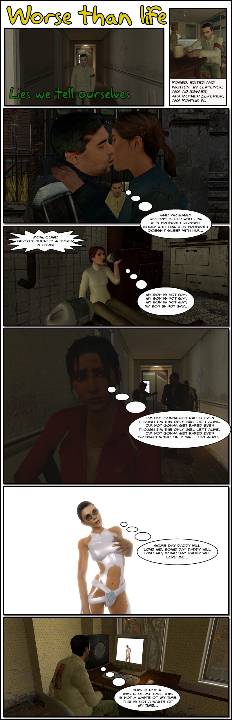 AJ Rimmer watches as a girl and a guy kiss and thinks to himself repeatedly that she probably doesn't sleep with him. At the apartment, as Rimmer screams to his mom to come quickly because there's a spider, she thinks repeatedly that her son is not gay. Left 4 Dead's Zoey, a little farther ahead from Bill, Louis and Francis, thinks to herself repeatedly that she isn't going to get raped even though she's the only girl left alive. An attractive woman in a stark white bodysuit with straps thinks to herself repeatedly that some day Daddy will love her. At this apartment, watching the woman in white on his computer screen with a hand in his pants, Rimmer thinks to himself repeatedly that this is not a waste of his time. The end.