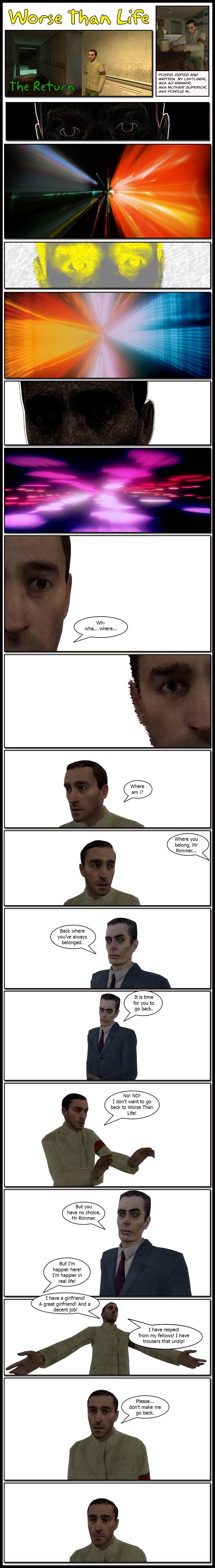 The comic opens with AJ Rimmer going through a 2001: A Space Odyssey Stargate sequence. He then finds himself in a white void, wondering where he is. Someone offscreen tells him he is where he belongs, as we see the G-Man from Half-Life 2 telling Rimmer he is back where he has always belonged, and that it is time for him to go back. Rimmer complains that no, he doesn't want to go back to Worse than Life, and the G-Man replies he has no choice. Rimmer states he is happier in real life, with a great girlfriend and a decent job, respect from his fellows and trousers that unzip. He begs the G-Man to not make him go back, then stares in silence for a moment as his gaze drops.
