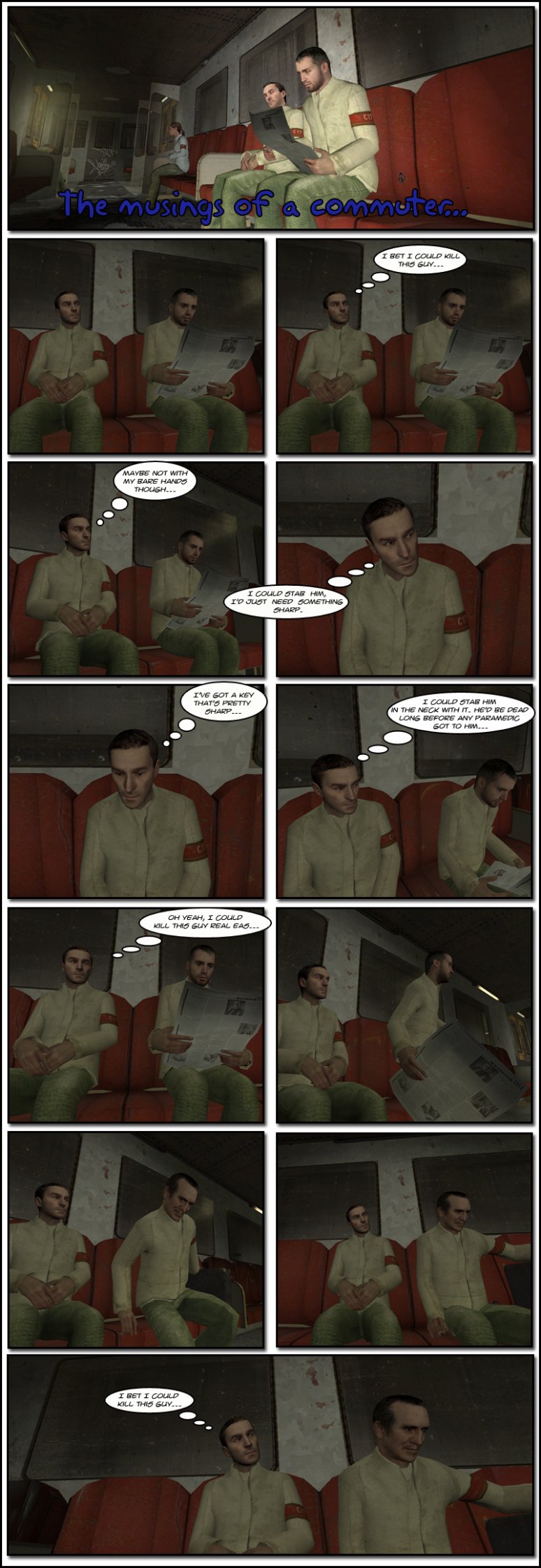 AJ Rimmer is inside a train staring at another passenger sitting next to him who is reading a newspaper. Rimmer thinks to himself he bet he could kill this guy, maybe not with his bare hands though, he could stab him with something sharp. He reasons he has a key and that's pretty sharp, then considers he could stab the man in the neck and he would be dead long before any paramedic got to him. As Rimmer thinks he could kill this guy really easy, the man stands up and leaves. Another passenger sits down next to Rimmer, who stares at him for a moment, then thinks to himself he bet he could kill this guy. The end.